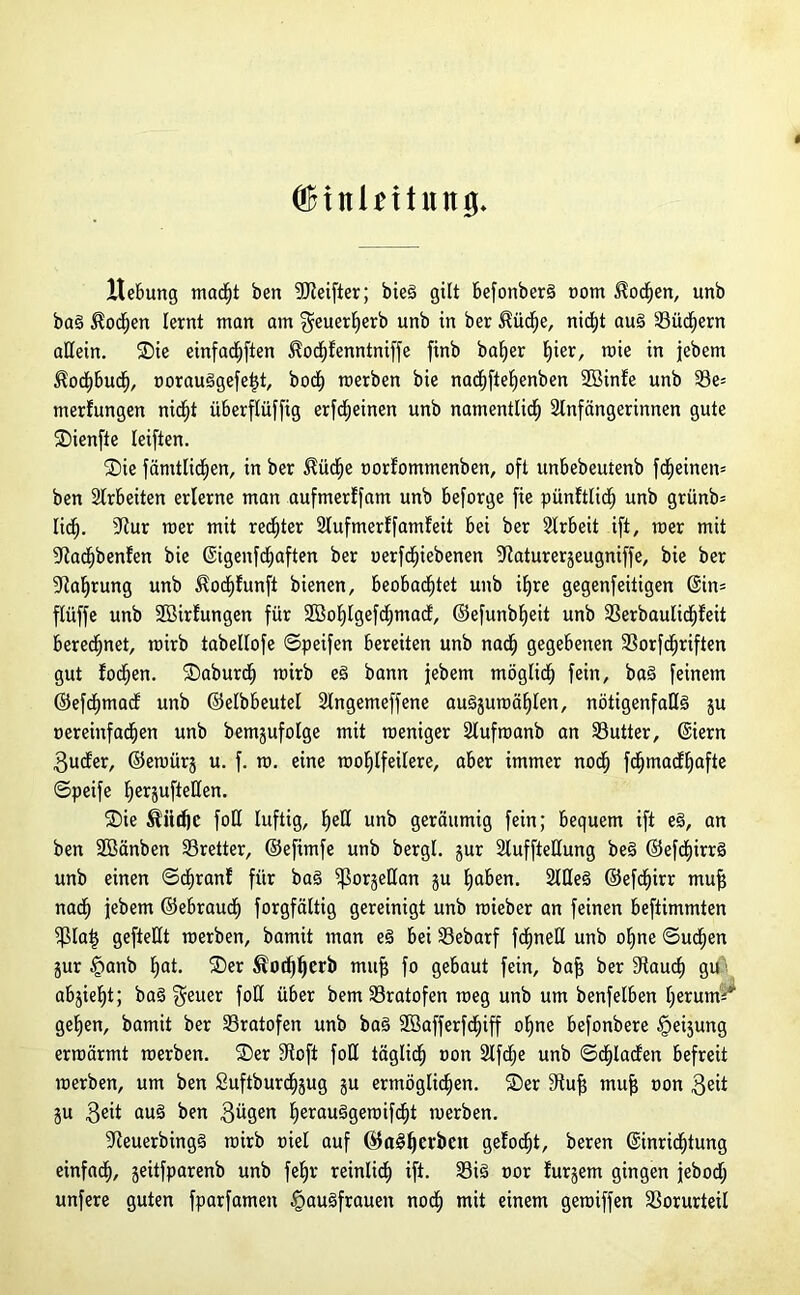 I (äHnüitiiitg. Hebung madjt ben Reiftet; bieg gilt befonberg oom $od)en, unb bag Wochen lernt man am geuerherb unb in ber ^üdje, nicht au§ SSiic^ern allein. Sie einfad^ften ^odhfenntniffe finb baljer §ier, mie in jjebem Kochbuch, oorauggefeljt, hoch rcerben bie nachfteljenben 2Binfe unb 33e= merfungen nicf)t überflüffig erfdjeinen unb namentlich Slnfängerinnen gute Sienfie leiften. Sie fämtlidhen, in ber $üd)e oorlommenben, oft unbebeutenb fd^einen* ben airbeiten erlerne man aufmerffatn unb beforge fie pünftlid) unb grünb= lid^. Stur roer mit red^ter 2lufmerffamfeit bei ber airbeit ift, mer mit 9lad)benfen bie Eigenfchaften ber uerfdjiebenen Staturerjeugniffe, bie ber Nahrung unb $od)funft bienen, beobachtet unb ihre gegenfeüigen Ein= flüffe unb üöirfungen für Söohlgefdjmad, ©efunbheit unb 33erbaulicf)feit beregnet, rairb tabellofe ©peifen bereiten unb nach gegebenen 23orfcf)riften gut fodhen. Saburd) rcirb eg bann jebem möglidh fein, bag feinem ©efchmad unb ©elbbeutel Slngemeffene augjuraählen, nötigenfaßg ju oereinfachen unb bemjufolge mit rceniger Slufroanb an SSutter, Eiern $uder, ©eroürj u. f. to. eine raohlfeilere, aber immer noch fd^macf^afte ©peife herjuftellen. Sie $üd)C foH luftig, heß unb geräumig fein; bequem ift eg, an ben Söänben Bretter, ©efimfe unb bergl. jur Sluffteßung beg ©efchirrg unb einen ©chranf für bag ißorjeßan gu hüben. SlUeg ©efd^irr mu| nach jebem ©ebraudh forgfältig gereinigt unb roieber an feinen beftimmten fßlatj gefteHt roerben, bamit man eg bei 33ebarf fchneU unb ohne ©uchen jur §anb hut. Ser Äod)herb mufs fo gebaut fein, baj? ber Stauch Su abjieht; bag $euer foß über bem 33ratofen roeg unb um benfelben herum** gehen, bamit ber 33ratofen unb bag 2öafferfd)iff ohne befonbere §eijung ermärmt roerben. Ser Stofi foß täglich ÜOn 3lfdhe unb ©Fladen befreit roerben, um ben Suftburdjjug ju ermöglichen. Ser Stuf? mufj oon $eit ju 3eit aug ben gügen herauggeroifcht rnerben. Steuerbingg rairb oiel auf ©agljcr&Ctt gelocht, beren Einrichtung einfach, jeitfparenb unb fe^r reinlich ift. 33ig oor lurjem gingen jebod; unfere guten fparfamen §augfrauen noch mit einem gerciffen Vorurteil