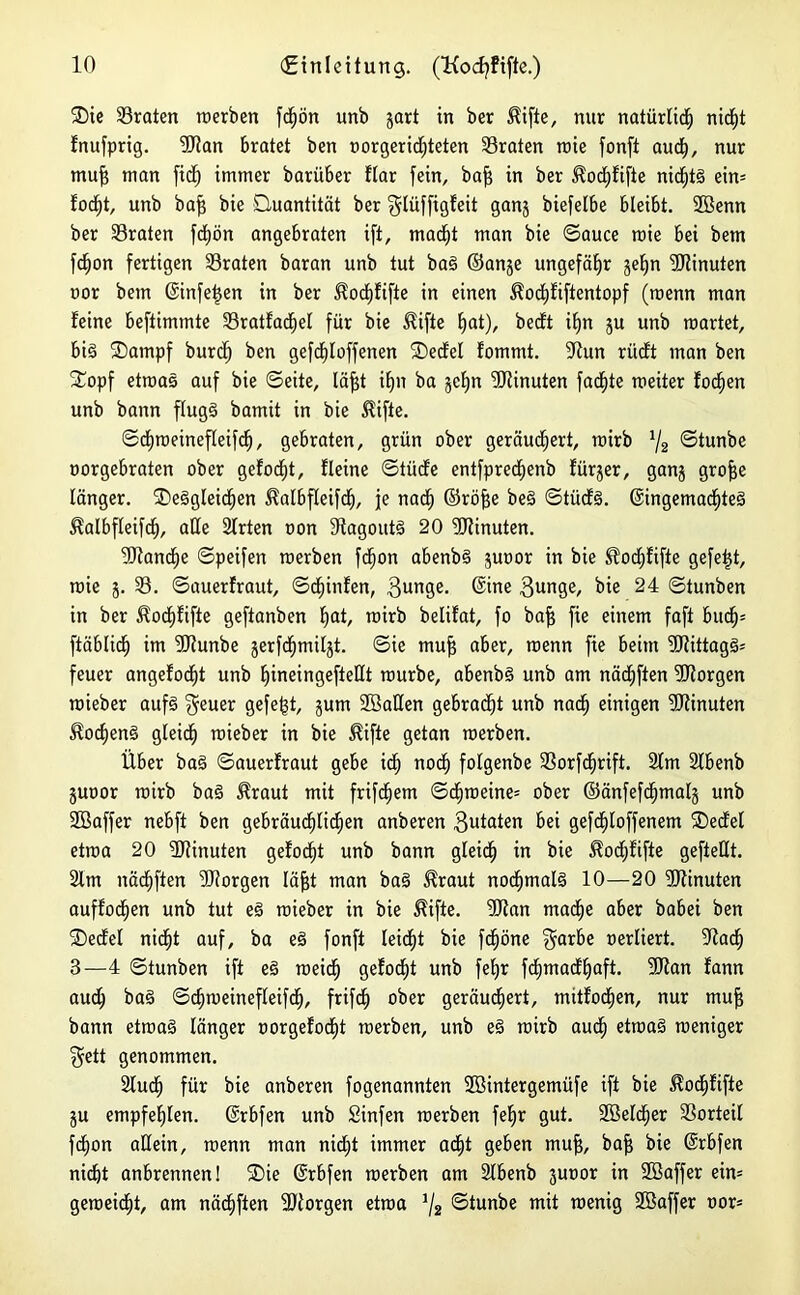 2)ie traten roerben fc^ön unb gart in ber $ifte, nur natürlich nidfjt fnufprig. 9Ran bratet ben »orgeridjteten traten roie fonft auefy, nur muf$ man fid) immer barüber ftar fein, baf$ in ber $od£)fifie nid;t§ ein= fodjt, unb baf? bie Quantität ber ^tüffigfeit ganj biefelbe bleibt, 2öenn ber traten fdjön angebraten ift, mad^t man bie ©auce raie bei bem fefjon fertigen traten baran unb tut ba§ ©an§e ungefähr jelfn Dtinuten oor bem @infe|en in ber $od£)fifte in einen ^od)fiftentopf (menn man feine beftimmte 33ratfacf>el für bie ^ifte Ifat), bedt if)n ju unb märtet, biö Sampf burd) ben gefdf)Ioffenen Qedel fommt. 9Run riieft man ben 2ropf etwas auf bie ©eite, läfjt ifjn ba gefjn Minuten fadste meiter focfien unb bann flugg bamit in bie $ifte. ©cfyroeinefleifd), gebraten, grün ober geräuchert, roirb 1/2 ©tunbe oorgebraten ober gefoefjt, fleine ©tiide entfprecfienb fürger, gang grofje länger. ®e§gleidjen ^atbffeifcf), je nad£) ©röfje be§ ©tücfS. ©ingema<f)te3 $albfleif<f>, alle Sfrten oon 9fagout§ 20 Minuten. 9)tand£)e ©peifen roerben fefjon abenb§ guoor in bie üocfjfifte gefegt, rcie 5. 33. ©auerfraut, ©cf)infen, 3unge. ©ine 3unge, bie 24 ©tunben in ber Äocf)fifie geftanben f)at, rcirb belifat, fo bajj fie einem faft bucf)= ftäbtief) im SRunbe gerf<f)milgt. ©ie muff aber, menn fie beim 5Rittag3* feuer angefocfyt unb fjineingefteüt mürbe, abenb§ unb am näcEjften borgen mieber auf§ $euer gefegt, gum Sßatlen gebracht unb naef) einigen Minuten $ocf)en§ gteief) mieber in bie $ifte getan raerben. Über ba§ ©auerfraut gebe id£) nod) folgenbe 33orfd£jrift. 2tm Slbenb guoor mirb ba§ Äraut mit frifd^em ©cfjroeine* ober ©änfefd£)tnalg unb SBaffer nebft ben gebräuchlichen anberen 3utaten bei gefdiloffenem SDedel etroa 20 SRinuten gefod)t unb bann gleich in bie $od;fifte gefteUt. 2lm nächften dRorgen (äfft man baS ^raut nochmals 10—20 SRinuten auffocfien unb tut e3 mieber in bie Äifte. 2Ran mache aber babei ben SDedel nid^t auf, ba eö fonft leidet bie fdf)öne $arbe oerliert. -Itad) 3—4 ©tunben ift e3 roeief) gefoc^t unb fefjr fdimadljaft. fütan fann auch ba§ ©djmeineffeifdE), frifetj ober geräubert, mitfocfjen, nur muff bann etraaä länger oorgefod)t roerben, unb ee> mirb auch etma§ roeniger $ett genommen. 2lucf) für bie anberen fogenannten SBintergemüfe ift bie $odf)fifte gu empfehlen, ©rbfen unb Sinfen roerben fef)r gut. 2SeldE)er Vorteil fd^on allein, menn man nid)t immer adE)t geben mu|, baff bie ©rbfen nid^t anbrennen! SDie ©rbfen roerben am 2lbenb guoor in SBaffer ein= gemeint, am nä<f)ften fDiorgen etroa J/2 ©tunbe mit roenig 2öaffer oor*