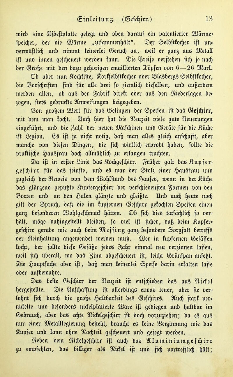 roirb eine Nfbefiptatte gelegt unb oben barauf ein patentierter 2Särme= fpeicf)er, ber bie Sßärme „sufammentjätt. ®er ©elbftfod)er ift un= oerroüftlict) unb nimmt feinerlei ©eruct» an, rceil er ganj aug 9Retaß ift unb innen gefdtjeuert roerben fann. Sie greife oerftefyen fidfj je nacf) ber ©röfje mit ben baju gehörigen emaillierten köpfen oon 6—26 5Rarf. Db aber nun $oct)fifte, ^orffelbftfocfjer ober Slagbergg ©etbftfodf)er, bie Sorfcfjriften finb für alle brei fo giemlid^ biefelben, unb aufjerbem roerben aßen, ob aug ber fpbrif bireft ober aug ben Nieberlagen be= jogen, ftetg gebrudte Nnroeifungen beigegeben. Son großem 2öert für bag ©elingen ber ©peifen ift bag ©efdjtrr, mit bem man focf)t. 2tucf) Ijier tjat bie Neuheit oiele gute Neuerungen eingefüf)rt, unb bie 3<P ber neuen SRafdjinen unb ©eräte für bie $üdje ift Segion. @g ift ja nicf)t nötig, bajj man aßeg gleich anfdjafft, aber mandtje »on biefen Gingen, bie ficf) roirflid) erprobt f)aben, foEte bie praftifcfie §augfrau boct) aßmäfytid) ju erlangen trauten. Sa ift in erfter Sinie bag $oc£)gefd)irr. $rüf)er galt bag Tupfer* gef cf) irr für bag feinfte, unb eg roar ber ©tolg einer £augfrau unb gugleic^ ber Seroeig oon bem 2öof)tftanb be§ §aufeg, roenn in ber ^ücfje bag gtänjenb gepulte 3?upfergefcf)irr ber oerfcfjiebenften formen oon ben Sorten unb an ben £>afen glänjte unb gleifjte. Unb auctj fjeute nodfj gilt ber ©prucf), baf$ bie im fupfernen ©ef<f)irr gefönten ©peifen einen ganj befonberen SSoIjtgefdjmad fjätten. Db ficf) bieg tatfäcfßicf) fo oer= Ijält, möge baf)ingefteßt bleiben, fo oiel ift fidler, bafj beim Tupfer* gefdfjirr gerabe roie aucf) beim SReffing ganj befonbere ©orgfalt betrep ber Neinfjattung angeroenbet roerben muf$. 2öer in fupfernen ©efäffen focf)t, ber foEte biefe ©efäfje jebeg einmal neu oerjinnen taffen, roeil fidj überaß, roo bag 3inti abgefcfyeuert ift, leidet ©rünfpan anfetß. Sie §auptfacf)e aber ift, bafj man feinerlei ©peife barin erfaßen taffe ober aufberoape. Sag befte ©efdjirr ber Neujeit ift entfliehen bag aug Nidet fjergefteßte. Sie 2lnfd)apng ift aßerbingg etroag teuer, aber fie oer= Iof>nt ftdf) burdf) bie grofje §altbarfeit beg ©efcf»irrg. 2ludf) ftarf oer* nidfelte unb befonberg nidetptatierte 2öare ift gebiegen unb faltbar im ©ebraud), aber bag edtjte Nidelgefdjirr ift boct) oorjujietien; ba eg aug nur einer SRetaßtegierung beftefjt, braucht eg feine Serjinnung roie bag Tupfer unb fann of)ne Nachteil gefeuert unb gefegt roerben. Neben bem Nidelgefdjirr ift aud) bag 2tluminiumgefdt)irr ju empfehlen, bag bißiger atg Nidet ift unb ftd£) oortrepid) t)ält;