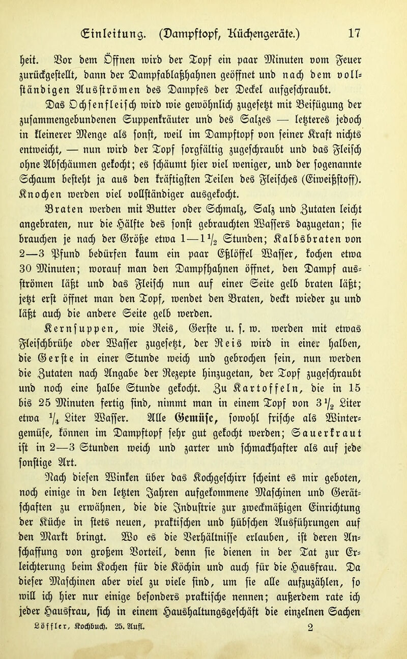 heit. SSor bem Öffnen roirb ber Sopf ein paar Minuten oom $euer jurüdgefteßt, bann bev SampfablafSaljnen geöffnet unb nacf) bem volU ftänbigen SluSftrömen beS SampfeS ber Sedel aufgef^raubt. SaS DSfenfleifS rairb rote geroötjnlidj gugefe^t mit Beifügung ber jufammengebunbenen ©uppenlräuter unb beS ©algeS — le^tereä jeboch in fleinerer ÜRenge als fonft, roeü im Sampftopf non feiner Kraft nidjtä entwert, — nun roirb ber Sopf forgfältig jugefSraubt unb baS gleifS ol)ne SlbfSäumen gefönt; eS fSäumt liier oiel weniger, unb ber fogenannte ©Saum befielt ja auS ben fräftigften Seilen beS 3leifd;eS (@iroeif$ftoff). Kn o Sen roerben eiet ooUftänbiger auSgeloSt. traten roerben mit S3utter ober ©Smalj, ©alj unb 3utoten leidet angebraten, nur bie §älfte beS fonft gebrausten SßafferS bajugetan; fie braunen je nad; ber ©röfje etroa 1—1% ©tunben; Kalbsbraten oon 2—3 $funb bebürfen faum ein paar ©fslöffel SBaffer, fo^en etroa 30 Minuten; roorauf man ben Sampftjaljnen öffnet, ben Sampf auS= ftrötnen läfjt unb baS ^leifS nun auf einer ©eite gelb braten läfjt; jeist erft öffnet man ben Sopf, roenbet ben traten, bedt roieber ju unb läfjt auS bie anbere ©eite gelb roerben. Kernfuppen, wie fReiS, ©erfte u. f. ro. roerben mit etroaS ^rleifSbrüIje ober 28affer jugefe^t, ber fReiS roirb in einer falben, bie ©erfte in einer ©tunbe roeidfj unb gebroden fein, nun roerben bie 3utaten naS Angabe ber fRejepte Ijinjugetan, ber Sopf jugefSraubt unb noS eine halbe ©tunbe gefoefjt. 3U Kartoffeln, bie in 15 bis 25 SRinuten fertig finb, nimmt man in einem Sopf »on 3 x/2 Siter etroa x/4 Siter Söaffer. Sille ©etttiifc, foroofjl frifSe als 2öinter= gemüfe, fönnen im SDampftopf feljr gut gelobt roerben; ©auerfraut ift in 2—3 ©tunben roeidj unb jarter unb fd)tnad£)after als auf jebe fonftige Slrt. 9taS biefen Sßinlen über baS KoSgefSxrr fSeint eS mir geboten, nodfj einige in ben lebten 3af)*en aufgefotnmene SRafSinen unb ©erät= fSaften ju ermähnen, bie bie ^nbuftrie gur jroedmafjigen (SinriStung ber Kü^e in ftetS neuen, praftifdjen unb IjübfSen StuSfüfjrungen auf ben SRarlt bringt. 2öo eS bie 33erl)ältniffe erlauben, ift beren Slro fSaffung oon großem Vorteil, benn fie bienen in ber Sat jur @r= leicfRerung beim KoSen für bie KöSin unb aud; für bie §auSfrau. ®a biefer SRafSinen aber oiel ju oiele finb, um fie alle aufsuja^len, fo roiU iS hier nur einige befonberS praftifSe nennen; aufserbem rate iS jeher £>auSfrau, fiS in einem §auSf)altungSgefSäft bie einseinen ©aS«n Süfflet, ffodjßucfj. 25. SlufL 2