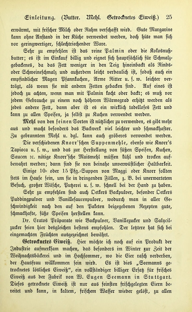 erwärmt, mit frtfd^er 9JJildh ober 9ftafjm oerfd^afft rairb. ©ute Margarine fann ohne 2Inftanb in ber ^ücfie oerwenbet werben, boc^ hüte man ficf) oor geringwertiger, fd)Iedjtriecf)enber Söare. ©ehr ju empfehlen ift baS reine Palmin ober bie $ofoSnufj= butter; eS ift im ©infauf billig unb eignet ficf) fiauptfadjUdf) für ©chmalj= gebadeneS, ba baS ^ett meniger in ben Steig Ijineinbacft als 9tinbS= ober ©dfroeinefcfjmalä unb aujjerbem leidet oerbaulidE) ift, fobaff auch ein empfinblidfjer 9JJagen ^ßfannfudfjen, 2lrme Dritter u. f. ra. leidster oer= trägt, als roenn fie mit anbern fetten gebadten finb. Stuf eines ift jebocf) ju achten, raenn man mit Sßafmin focht ober badt; eS muf oor jebem ©ebraudje ju einem nodf) höheren Söärmegrab erbji^t rcerben als jebeS anbere $ett/ bann aber ift eS ein wirflidf) tabellofeS $ett unb fann ju aßen ©peifen, ja felbft ju buchen oerraenbet roerben. SDief)! oon ben feinen ©orten ift nützlicher ju oerrcenben, eS gibt mehr aus unb macht befonberS baS 33adwerf üiel leichter unb fchmadhafter. 3u gebranntem SJfehf u. bgl. fann auch gröberes oermenbet merben. SDie oerfcfpebenen ^norr’fdfjen ©uppenmehte, ebenfo raie ^norr’S SSapioca u. f. ro., unb baS jur §erfteßung oon füfjen ©peifen, buchen, ©aucen tc. nötige ^norr’fche <3JtaiSmehl müffen fühl unb troden auf= bewahrt werben; bann finb fie non beinahe unoerwüftlidher cgaltbarfeit. ©inige 10= ober 15 ißfg.=©uppen oon SJtaggi ober $norr foßten ftetS im §aufe fein, um fie in bringenben hätten, j. 33. bei unerwartetem 33efuct), großer SBäfche, Sßuijerei u. f. w. fdhneß bei ber §anb ju haben. ©ehr ju empfehlen finb auch DetferS 33adpuloer, befonber DetferS ^ßubbingpufoer unb 33anißefaucenpufoer, woburdh man in aßer ©e= fdhwinbigfeit nadh ben auf ben ^ßafeten beigegebenen Stejepten gute, fchmadhafte, füj$e ©peifen h^rfteßen fann. Dr. ©ratoS Präparate wie 33adpufoer, 33anißejuder unb ©afpcif= juder feien hier beSgleidjen beftenS empfohlen. SDer festere hat ficf) bei eingemachten $rücf)ten auggejei^net bewährt. ©efrorfneteS (Shoeifj. §ier möchte ich noch auf e‘n ^ßrobuft ber ^nbuftrie aufmerffam machen, ba§ befonberS im üffiinter jur 3eit ber SBeihnachtSbäderei unb im £ocf)fommer, wo bie ©ier rafdh oerberben, ber §auSfrau wißfommen fein wirb. ©S ift bieS „©eemannS ge= trod'neteS löSlidheS ©iweijj'‘, ein ooflftänbiger bißiger ©rfatj für frifdjeS ©iweijf auS ber $abrif Don 2ß. ©ugen ©eemann in Stuttgart. SDiefeS getrodnete ©hoeiff ift nur auS feinften frifdjgelegten ©iern be= reitet unb fann, in fattem, frifd^em SBaffer wieber gelöft, ju aßen