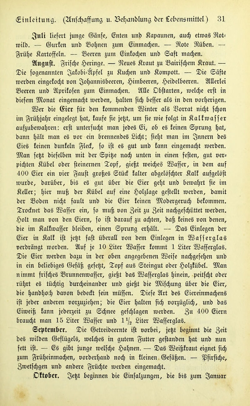 $itlt liefert junge ©änfe, ©nten unb Kapaunen, auch etroaS 31ot= rcilb. — ©urfen unb 23of)nen jum ©inmadljen. — 9tote 9tüben. — grülje Kartoffeln. — Seeren gurn ©infoeben unb ©aft machen. Sfuguft. $rifd)e geringe. — Steuer Kraut gu 33airifd)em Kraut. — Oie fogenannten 3afobi4'lpfel gu Kuchen unb Kompott. — Oie ©äfte rcerben eingefocf)t oon Johannisbeeren, Himbeeren, §eibelbeeren. SlUerlei Seeren unb Slprifofen gum ©inmadjen. Stile 0 b ft arten, roeld^e erft in biefem SJionat eingemadjt merben, galten fidb beffer als in ben nor^erigen. 2Ber bie ©ier für ben fomtnenben Söinter als Vorrat nidjt fd)on im §rüt)jal)r eingelegt bat, taufe fie jetjt, um fie nüe folgt in Kalfroaffer aufguberoabren: erft unterfucfjt man jebeS ©i, ob eS feinen ©prung bat, bann E)ält man eS t>or ein brennenbeS 2id;t; fief)t man im Innern beS ©ieS feinen bunfeln Jled, fo ift eS gut unb fann eingemacht roerben. SJtan feijt biefelben mit ber ©piige nach unten in einen feften, gut oer= pichten Kübel ober fteinernen Oopf, giefjt meines SBaffer, in bem auf 400 ©ier ein oier Jauft großes ©tücf falter abgelöfchter Kalf aufgelöft mürbe, barüber, bis eS gut über bie ©ier geht unb beraaljrt fie im Keller; fyex niujj ber Kübel auf eine £olglage geftellt merben, bamit ber 23oben nicht fault unb bie ©ier feinen fOiobergeruch befommen. Orodnet baS Sßaffer ein, fo mufj oon 3e't gn 3e*t nadhgefchüttet merben. §olt man non ben ©iern, fo ift barauf gu achten, bafj feines non benen, bie im Kalfmaffer bleiben, einen ©prung erhält. — OaS ©inlegen ber ©ier in Kalf ift je|t faft überall non bem ©inlegen in SöafferglaS uerbrängt morben. Sluf je 10 Siter SSaffer fommt 1 Siter SCBafferglaS. Oie ©ier merben bagu in ber oben angegebenen Sföeife nadjgefeben unb in ein beliebiges ©efäf$ gefegt, Oopf aus ©teingut ober §olgfübel. Dtan nimmt frifcheS S5runnenrcaffer, giefjt baS SöafferglaS hinein, peitfcht ober rührt eS tüchtig burdjeinanber unb giefjt bie 9Jtifchung über bie ©ier, bie hanbhod) baoon bebedft fein müffen. Oiefe 2lrt beS ©iereinmacf)enS ift jeber anberen norgugieljen; bie ©ier halten fiel) norgüglicf), unb baS ©imeijj fann jebergeit gu ©dhnee gefchlagen rcerben. 3U 400 ©iern braucht man 15 Siter Söaffer unb l1^ Siter 2öafferglaS. September. Oie ©etreibeernte ift oorbei, jeigt beginnt bie 3®it beS milben ©eflügelS, meines in gutem Jutter geftanben hat unb nun fett ift. — ©S gibt junge rcelfdlje Bahnen. — OaS SBeifjfraut eignet fidh gum grüljeinmachen, oorberhanb nod; in fleinen. ©efäfjen. — ^ßfirfidje, 3metfchgen unb anbere §rücf)te merben eingemacht. Oftober. Je|t beginnen bie ©infalgungen, bie bis gum Januar