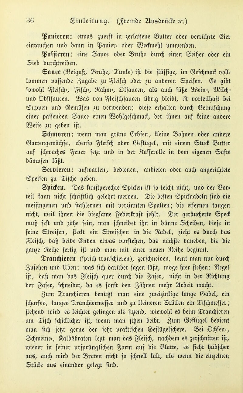 panieren: etroaS §uerf± in jerlaffene Butter ober oerrüljrte (gier eintaudjen unb bann in panier- ober 2Becftnei)I umroenben. fßafftercu: eine ©auce ober Srüf)e burcff einen ©eiljer ober ein ©ieb burcfjtreiben. ©auce (Seigufi, Srülfe, S£unfe) ift bie fliiffige, im ©efd)tnad ootü fommen paffenbe Zugabe 5U Seifet) ober ju anberen ©peifen. @S gibt fotuofjt f5feifc£)=, Stfcfp, 9taf)nv, Ölfaucen, als auef) fit^e 2öein=, 3Jtild^= unb Dbftfaucen. 2öaS oon §leifd)faucen übrig bleibt, ift oorteülfaft bei ©uppen unb ©etnüfen gu oerrcenben; biefe erhalten burdf) Seiinifdjung einer paffenben ©auce einen 2öof)lgefcf)mad, ber itjnen auf feine anbere Söeife ju geben ift. ©djmoreu: roetm man grüne ©rbfen, Keine Sol)nen ober anbere ©artengeroadjfe, ebenfo §leifc^ ober ©eflügel, mit einem ©tüd Sutter auf fd)road;eS $euer fetjt unb in ber KafferoHe in bem eigenen ©afte bämpfen läfst. ©erDiemt: aufmarten, bebienen, anbieten ober aud) angericf)tete ©peifen gu Stifdfie geben. ©pilfett. 2)aS funftgered)te ©piden ift fo leicht nicht, unb ber 33or= teil fann nidft fdjriftlid) gelehrt raerben. SDie beften ©pidnabeln finb bie meffingenen unb ftätjlernen mit oerginnten ©palten; bie eifernen taugen nicht, toeil ihnen bie biegfame Seberfraft fehlt. ®er geräucherte ©ped mu^ feft unb gaffe fein, man fdineibet i^n in bünne ©djeiben, biefe in feine ©treifen, ftedt ein ©treifdjen in bie Siabel, gietjt eS burdf baS Sleifch, bajf beibe ©nben etmaS uorftef)en, baS nächfte baneben, bis bie gange Steife fertig ift unb man mit einer neuen Steife beginnt. £rtutcf)iercn (fpridf) tranfd)ieren), gerfcE)neiben, lernt man nur burd; 3ufeffen unb Üben; maS fid) barüber fagen läfft, möge E)ier ftelfen: Siegel ift, baff man baS f^leifd) quer burd) bie Safer, nicht in ber Südjtung ber Safer, fdmeibet, ba eS fonft ben 3älfnen me§r Arbeit madf)t. $um Xranchieren benüljt man eine groeiginfige lange ©abel, ein fdjarfeS, langes 2rand)iermeffer unb gu fleineren ©tüden ein Sifdjmeffer; ftelfenb rairb eS leidster gelingen als filjenb, nueroof)l eS beim Stdandfieven am £ifch fd^idlidher ift, roenn man fi^en beibt. 3um ©eflügel bebient man fich fetjt gerne ber fe£)r praftifefjen ©eflügelfdjere. Sei Dd;fen=, ©dhraeine*, Kalbsbraten legt man baS Sleifcf), nachbem eS gerfd^nitten ift, mieber in feiner urfprünglidjen Sorm auf bie glatte, eS fie§t hübfdjer aus, aud; rcirb ber Sraten nidjt fo fcfjnell falt, als rcenn bie einzelnen ©tüde aus einanber gelegt finb.