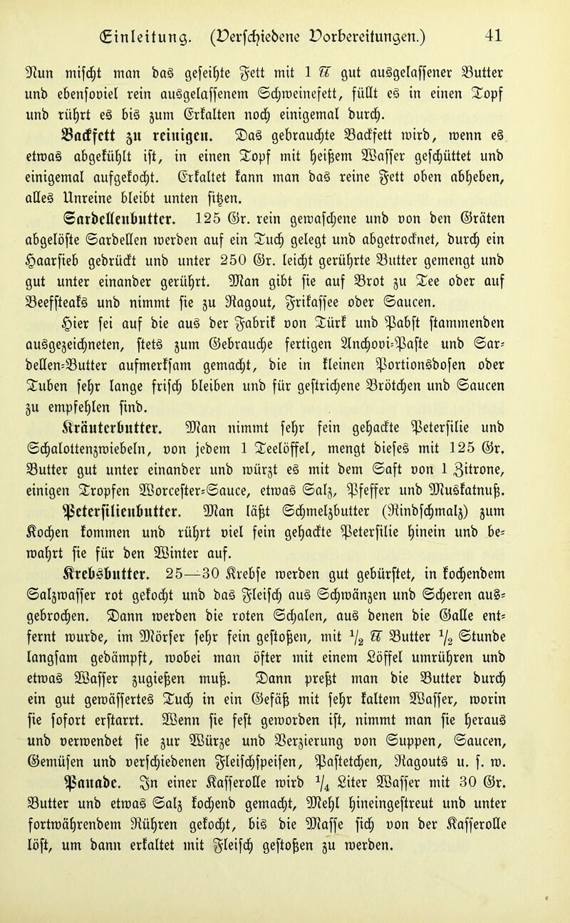 9tun mifd;t inan bad gefeilte $ett mit 1 ST gut audgelaffener 33utter unb ebenfoniel rein audgelaffenetn ©djmehiefett, füllt ed in einen STopf unb rüljrt ed bid jum ©rfalten nod; einigemal burd). SSatffctt 51t reinigen. Sad gebraudjte Sadfett mirb, roenn ed etroad abgefülflt ift, in einen Sopf mit Ifeifjem ©affer gefcfjüttet unb einigemal aufgefodjt. (Srfaltet fann man bad reine §ett oben ablfeben, aded Unreine bleibt unten fiijen. ©arbefleitbuttcr. 125 ©r. rein gemafdjene unb non ben ©raten abgelöfte ©arbeiten merben auf ein Sud> gelegt unb abgetrodnet, burd) ein §aarfieb gebrüdt unb unter 250 ©r. leidd gerührte S3utter gemengt unb gut unter einanber gerührt. 9Jtan gibt fie auf 33rot ju See ober auf Seeffteafd unb nimmt fie ju fRagout, grilaffee ober ©aucen. §ier fei auf bie aud ber ^abri? non Sürf unb fßabft ftanunenben audgejeidjneten, ftetd jum ©ebraudje fertigen 2lnd)ooi=s$afie unb ©ar= bedemSutter aufmerffam gemacht, bie in fleinen iflortiondbofen ober Suben fel)r lange frifd; bleiben unb für geftridjene SBrötcfjen unb ©aucen ju empfeE)lert finb. Kräuterbutter. 9Ran nimmt fel;r fein gefyadte ifßeterfilie unb ©(^alottenjrciebeln, »on jebetn 1 Seelöffel, mengt biefed mit 125 ©r, 33utter gut unter einanber unb raürjt ed mit bem ©aft oon 1 gitrone, einigen Sropfen 2Borcefter=©auce, etroad ©alj, Pfeffer unb 9Jiudfatnujf. fpcterfitieubuttcr. 9Jtan läfft ©djmeljbutter (9tinbfd)malj) jutn Kod>en fomtnen unb rülfrt oiel fein gefyadte ^ßeterfilie fjinein unb be= roalfrt fie für ben Söinter auf. Krebdbutter. 25—30 Krebfe merben gut gebürftet, in fodjenbem ©aljraaffer rot gelodjt unb bad $leifd) aud ©djroänjen unb ©eueren au§= gebroden. Sann merben bie roten ©djalen, aud benen bie ©ade ent= fernt mürbe, im 9Rörfer feljr fein geflogen, mit 1j2 U 33utter 1/2 ©tunbe langfam gebämpft, raobei man öfter mit einem Söffet umrüljren unb etraad SBaffer jugieffen muff. Sann prefft man bie 33utter burd) ein gut geroäfferted Sud) in ein ©efäff mit feE)r faltem Söaffer, roorin fie fofort erftarrt. 2ßenn fie feft geraorben ift, nimmt man fie Ijeraud unb nermenbet fie jur 9Bürje unb ISerjierung non ©uppen, ©aucen, ©emüfen unb nerfdjiebenen $leifc£)fpeifen, fpaftetdjen, Stagoutd u. f. ro. fßauabc. einer Kafferode mirb x/4 Siter Sßaffer mit 30 ©r. 33utter unb etrnad ©alj fodjenb gemadjt, 20?eE)l tjineingeftreut unb unter fortmäljrenbem 34üE>ren gefönt, bid bie 9Raffe fid) non ber Kafferode löft, um bann erfaltet mit $teifd) geftoffen ju merben.