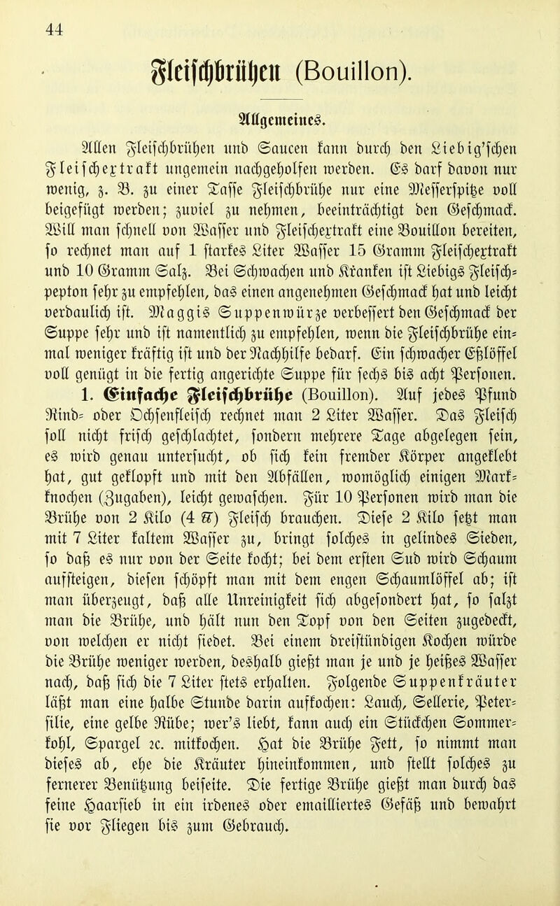 gIciftf)Öriil)eit (Bouillon). Slflgemeineg. Stilen gletfdjbrühen itnb Saucen fanit burd) beit Stebig’fdjeit gleifcheptraft ungemein nadjgeholfen raerben. @g barf banoit nur wenig, g. 33. gu einer Safte $leifd)brüf)e nur eine 9Jlefterfpi|e ooll beigefügt werben; guniel gu neunten, beeinträchtigt ben ©efthmacf. SGBiH man fcfjneH non Söafter unb $leifd)eptraft eine 33ouilIou bereiten, fo rechnet man auf 1 ftarfeS Siter Söafter 15 ©ramm gleifcheptraft unb 10 ©ramm Saig. 33ei Schwachen unb ^ranfen ift ßiebigg $letfd)= pepton fehr gu empfehlen, bag einen angenehmen ©efdjmad: hat unb leicht «erbaulich ift. 9)?aggtg Suppenwürge «erbeffert ben ©efdjmad ber Suppe fehr unb ift namentlich Su empfehlen, wenn bie $letf<hbrühe ein* mal weniger fräftig ift unb ber Nachhilfe bebarf. ©in fd)wad)er ©ftlöffel noH genügt in bie fertig angeridjte Suppe für fedjg big acht 5ßerfonen. 1. (Stitfacfjc $Icifd)brttf)e (Bouillon). Stuf jebeg ^3funb 5ünb= ober Dchfenfteifd) rechnet mau 2 fiiter Söafter. Sag gletfth foll nicht frifd) gefchlad)tet, fonbertt mehrere Sage abgelegen fein, eg wirb genau unterfud)t, ob ftch fein frentber Körper angeflebt hat, gut geflopft unb mit ben Stbfäüen, womöglich einigen SJiarf* fnoctjen (Zugaben), leicht gewafchen. $ür 10 ^erfonen wirb man bie 33rüt)e ooit 2 $i!o (4 E) 'gleifd) brauchen. Siefe 2 Hilo fejgt man mit 7 Siter faltem SBaffer gu, bringt foldjeg in gelinbeg Sieben, fo baft eg nur oon ber Seite focht; bei bem erften Sub wirb Schaum auffteigen, biefen fchöpft man mit bem engen Schaumlöffel ab; ift man übergeugt, baft alle Unreinigfeit ftch abgefonbert hat/ fo falgt man bie 33rüt)e, unb hält nun ben Sopf oon ben Seiten gugebecft, oon welchen er nicht fiebet. 33ei einem breiftünbigen 5tod)en würbe bie 33rühe weniger werben, begfwlb gieftt man je unb je hetfteg SBaffer nach, baft ftch bie 7 Siter ftetg erhalten, ^olgenbe Suppenf räuter läftt man eine halbe Stunbe barin auffochen: Saud), Sellerie, -peter* filte, eine gelbe Stübe; wer’g liebt, fann auch ein Stücfdjen Sommer* fohl, Spargel 2C. mitfodjen. <gat bie 33rül)e $ett, fo nimmt man biefeg ab, el;e bie Kräuter ffttteinfomnten, unb ftellt folcfteg gu fernerer 33enüftung beifeite. Sie fertige SSrüfte gieftt man burd) bag feine Igaarfteb in ein irbeneg ober emaillierteg ©efäft unb bewahrt fie oor fliegen big gum ©ebrauch.