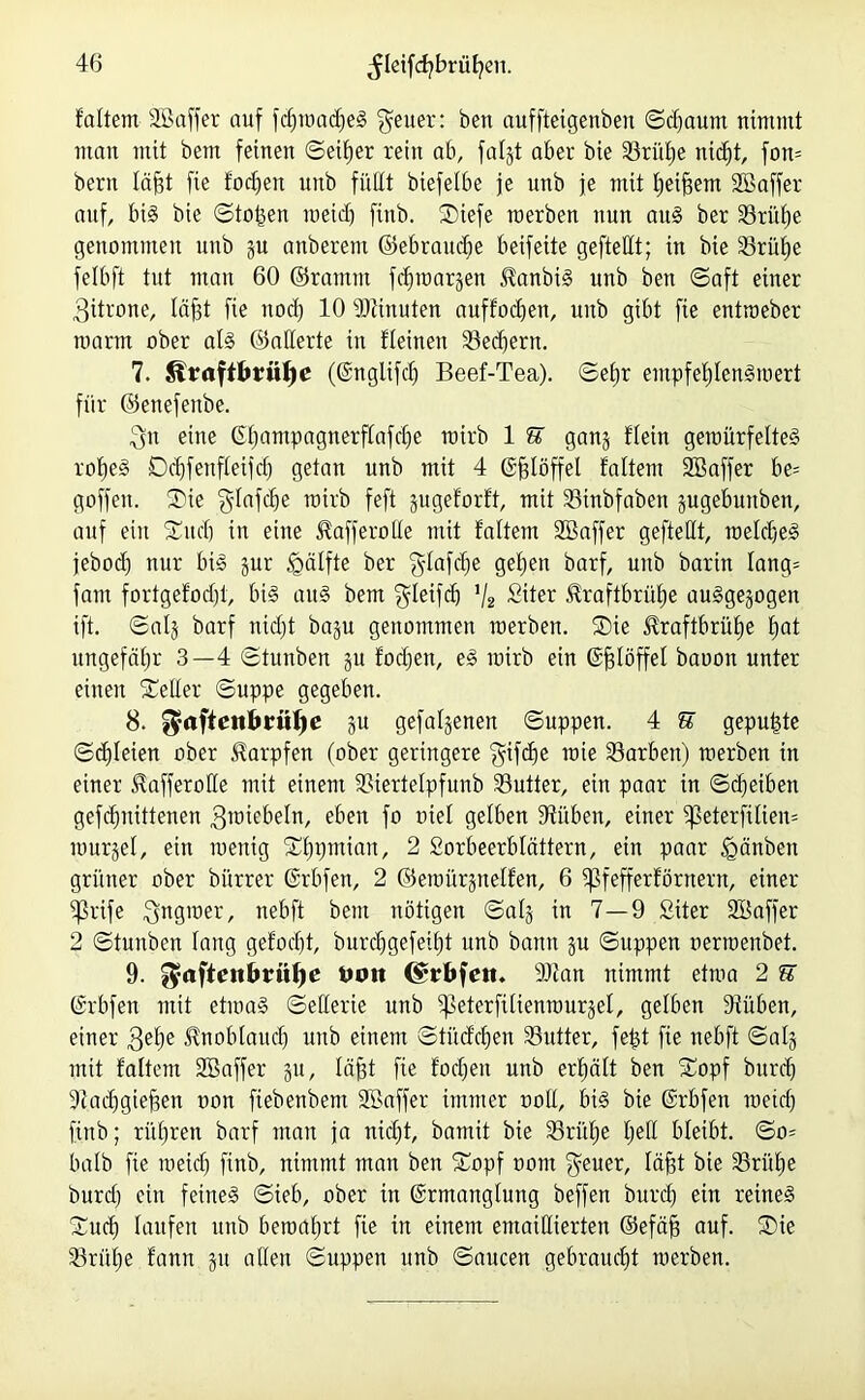 faltem SBaffer auf fdjroacfjeS Reiter: ben auffteigenben ©djaum nimmt man mit bem feinen ©eiljer rein ab, fafjt aber bie Slrülje nid;t, fon= beim läfjt fie !od)en unb füllt biefelbe je unb je mit Ijeiffem SBaffer auf, bis bie ©to£eit meid) finb. SDiefe raerben nun aus ber 33rüf)e genommen unb ju anberem ©ebraudje beifeite geftedt; in bie 23rüf)e felbft tut man 60 ©ramm fdjroarwett IdanbiS unb ben ©aft einer 3Urone, läfjt fie nod) 10 Dünnten auffocljen, unb gibt fie entroeber mann ober als ©aderte in flehten 33ed)ertt. 7. Straftbrülje (©nglifdj Beef-Tea). ©e£)r entpfefdenSroert für ©enefenbe. 3fn eine (Efiampagnerflafdje mirb 1 E ganj flein geroürfelteS rofjeS Dd)fenfleifd) getan unb mit 4 ©fjlöffel faltent SB aff er be= goffen. ®ie $Iafdje mirb feft gugeforft, mit Söinbfaben jugebuttben, auf ein Süudj in eine ^afferode mit faltem SBaffer geftedt, roeldjeS jebod) nur bis jur <gälfte ber §lafdje gel;en barf, unb barin Iang= fattt fortgefodjt, bis aus bem $leifd) 1I2 Siter üraftbrüfje ausgewogen ift. ©al§ barf ttid)t baju genommen roerben. ®ie üraftbrüfje f)at ungefähr 3—4 ©tunben ju fodjen, eS mirb ein (Sfjlöffel baoon unter einen nieder ©uppe gegeben. 8. ^aftent»rw^c ju gefabenen ©uppen. 4 E gepulte ©djleien ober Karpfen (ober geringere 'gifdje rote S3arbett) merben in einer iRafferode mit einem Diertelpfunb S3utter, ein paar in ©d)eiben gefcfmittenen groiebeln, eben f° fiel gelben Düben, einer $ßeterfüien= murjel, ein menig Sfjpmian, 2 Sorbeerblättern, ein paar Igänben grüner ober bürrer ©rbfen, 2 ©eroürjnelfen, 6 jßfefferförnern, einer ^3rife $ngroer, nebft bem nötigen ©alj in 7—9 Siter SBaffer 2 ©tunben lang gefodjt, burdjgefdfjt unb bann gu ©uppen nerroenbet. 9. ^aftenbrii^e tu?« (Srbfeit. Dfan nimmt etma 2 E (Srbfett mit etmaS ©ederte unb ^eterfilienrourjef, gelben Düben, einer 3e^e ^noblaudj unb einem ©tücfefien S3utter, fept fie nebft ©alg mit faltem SBaffer 51t, löfft fie fodjen unb erhält ben Xopf btirdj Dadjgiejjen non fiebenbem SBaffer immer ooll, bis bie ©rbfen meid) finb; rüfjren barf man ja nidjt, bamit bie 33rül;e fjed bleibt. ©0= halb fie meid) finb, nimmt man ben £opf nont $euer, läfjt bie Drülje burd) ein feines ©ieb, ober in ©rmanglung beffen burd) ein retneS Sud) laufen unb beroafjrt fie in einem emaidierten ©efäfj auf. ®ie S3rüf)e fann gu aden ©uppen unb ©aucen gebraucht merben.