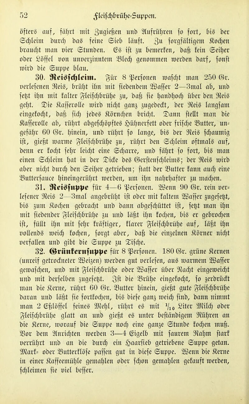 öfter» auf, fährt mit ,3uöief3en unb 2lufrül)ren fo fort, big ber ©d)leint burd) bag feine ©ieb läuft. 3U forgfältigem Podien braucht inan oter ©tunben. @g ift gu benterfen, baff fein ©etl)er ober Söffe! non unoerginntem 23Ied) genommen raerben barf, fonft rairb bie ©uppe blau. 30. 9iei£fd)(eim. $ür 8 fßerfonen raafd)t man 250 ©r. oerlefcneit Steig, brüht ibn mit fiebenbem SBaffer 2—3mal ab, unb feist i!;n mit falter $Ietfdjbrüf)e gu, baff fie fjanb^oc^ über beit Steig gel)t. ®ie Kafferoße mirb nicht gang gugebedt, ber Steig langfant eingefodjt, bap fid; jebeg Körndfen bricht. ®ann [teilt man bie KafferoUe ab, rührt abgefdjöpfteg ^üfjnerfett ober frifcfje Butter, um gefäfjr GO ©r. hinein, unb rührt fo lange, big ber Steig fdjaumig ift, gieftt manne $Ieifd)brüf)e gu, rührt ben ©cf leim oftmalg auf, beim er focht fef;r leicht eilte Scharre, unb fährt fo fort, big man einett ©djleint hat in ber ®ide beg ©erfteufchleimg; ber Steig rairb aber nicht burd) beit ©eitjer getrieben; ftatt ber S3utter fantt aud) eine SSutterfauce hineingerührt raerben, um ihn nahrhafter gu machen. 31. für 4—6 Sßerfonen. SBenn 90 ©r. rein oen lefener Steig 2—3mal angebrüht ift ober mit faltent SBaffer gugefept, big gutit Wochen gebracht unb bann abgefdjüttet ift, fetjt man ihn mit fiebenber gleifd)brül)e gu unb läjjt if;n focheit, big er gebrochen ift, füllt ihn mit fef;r kräftiger, flarer gletfdjbrühe auf, löfft ihn ooüenbg toeid) focheit, forgt aber, bah bie eingelnen Körner nicht oerfaHen unb gibt bie ©uppe gu Sufdje. 32. ©riittlevnfuppe für 8 ißerfonen. 180 ©r. grillte fernen (unreif getrocfneter SBeigen) raerben gut oertefen, aug warmem SBaffer geraafcheit, unb mit $letfd)brül)e ober SB aff er über Stacht eiitgeroetdjt unb mit berfelben gugefefst. $ft bie SSri'the eingefodjt, fo gerbrüdt man bie Kerne, rührt 60 ©r. S3utter hinein, giefjt gute ^letfdjbrühe baran unb Iaht fie fortfodjen, big biefe gang weich finb, bann nimmt man 2 (Sjglöffel feineg SSteht, rührt eg mit Vio Siter SJtildj ober gleifd)brül)e glatt an unb giefjt eg unter beftänbigem Stühren an bie Kerne, worauf bie ©uppe nod) eine gange ©tunbe fodjen muh- SSor bem SInridjten raerben 3—4 Güigelb mit faurem Stahm ftarf nerrührt unb an bie burd) eilt Igaarfteb getriebene ©uppe getan. 9!tarf= ober SSutterflöfe paffen gut in biefe ©uppe. SBenn bie Kerne in einer Kaffeemühle gemahlen ober fd)on gemahlen gefauft raerben, fd)Ieimeu fie uiel beffer.