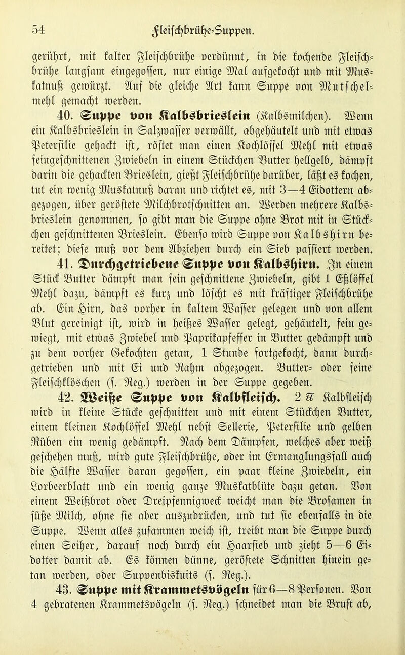 gerührt, mit falter $Ieifd)brüf)e nerbünnt, in bie fodfenbe $leifdj* briifje iaitgfam etngegoffen, nur einige Dtai aufgefocfd unb mit 9Ku3= fatnufj geraürjt. Stuf bie gleiche Strt famt ©uppe ooit 9JfutfcfjeI= mef)I gemacht raerbeit. 40. fco« £ialb£bttc£leiit (^albSntildfen). SBettn ein $aib§brte$iein in ©aijroaffet nerroättt, abgetjäutelt unb mit etroaä fpeterfitie gefjadt ift, röftet man einen $od)iöffel SJZetjt mit ettoaS fehtgefdjnittenen gnnebeln in einem ©tiicfdjen Butter fjettgelb, bämpft barin bie getjadten S3rie§Iein, gieftt^ieifcbbriUjebarüber, iäffted focfjen, tut eilt raenig SJZuSfatnufs barait unb richtet e3, mit 3—4 6ibottern ab= gezogen, über geröftete 9)iiid)brotfd)ttitten an. SBerben mehrere $aibs>= brie§Ietn genommen, fo gibt man bie ©uppe ofjne S3rot mit in ©tüd= eben gefebnittenen SrieSlein. Gbenfo roirb ©uppenon halbst)irn be= reitet; biefe muf3 oor beut Stb§iet;en burcf) ein ©ieb paffiert roerben. 41. £)«rdjgctrid>eite 4,011 $4alb3l)int. $n einem ©tiid Butter bämpft man fein gefdjnittene 3ttdebein, gibt 1 ©fjlöffel Sdfefjt ba^tt, bämpft e§ fur§ unb Iöfcf)t e§ mit fräftiger gieifdijbrüfje ab. @iit £>irn, ba§ oorber in faltem Söaffer geiegen unb non allein 23lut gereinigt ift, roirb in Ijeiffeg Sßaffer gelegt, ge^äuteit, fein ge= rotegt, mit etroad 3ro^e^ie^ unb 43apnfapfeffer ™ S3utter gebämpft unb git bent oorijer ©efod)teit getan, 1 ©tuube fortgefoebt, bann burd)= getrieben unb mit 6t unb 9taf)m abgewogen. S3utter= ober feine gletfcf)flö3d)en (f. 9ieg.) roerben in ber ©uppe gegeben. 42. Sföeifte <&uppe Hon Jlnlbfteifd). 2 E Mbfleifd) roirb in flehte ©titde gefcfmttteit unb mit einem ©tüddfen Butter, einem flehten $od)Iöffel S44e£)I nebft ©eiierie, ^eterfüte uttb gelben Sfüben ein roentg gebämpft. Siacf) beut Kämpfen, roeldjeg aber roeift gefdjeljeit muf3, roirb gute ‘gleifdfbrüfje, ober im 6rmangiung§fall aud) bie Igälfte SBaffer baran gegoffen, ein paar fieine 3'mebeltt, ein Sorbeerblatt ttub ein roenig ganje 9J?u§fatblüte baju getan. 3Son einem Sßeiffbrot ober Sretpfennigroed roeidft man bie 33rofanten in füjge sDcüd), ohne fte aber aitsjubriiden, unb tut fie ebenfalls in bie ©uppe. 2£eitit alles pfornnten roeid) ift, treibt man bie ©uppe burdf einen ©eifjer, barauf nod) burd) ein ^aarfieb unb gief)t 5—6 6i= botter bainit ab. 63 fönnen bünne, geröftete ©dmitten fiinein ge= tan roerben, ober ©uppeitbi3fuit3 (f. Steg.). 43. mit^rammct^öögdn für 6—S^erfonett. SSon 4 gebratenen <Rrammet3oögeln (f. 9feg.) fcf;neibet man bie 23ruft ab,