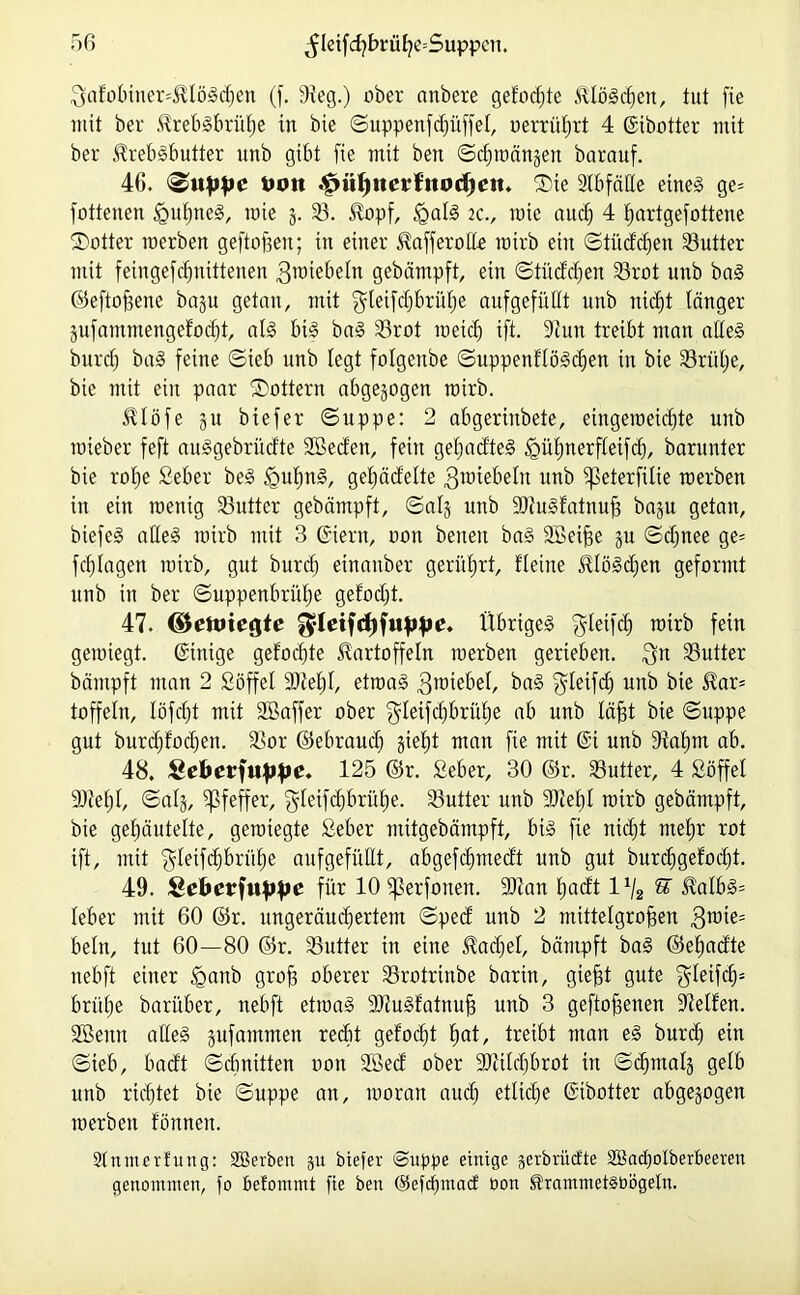 3afobincr=Klö!d)en (f. 9ieg.) ober anbere gefönte Ktölcßen, tut fie mit ber 5^reb§brüt)e in bie ©uppettfdfüffel, oerrüßrt 4 Gibotter mit ber Kreblbutter unb gibt fie mit beit ©dmtängen barauf. 4G. ©uppi‘ Uott ^ütjnerf'uodieit. ©ie SlbfäHe eine! ge= fotteiten §ußtte!, rate g. 33. Kopf, igal! 2C., raie aucß 4 ßartgefottene ©otter raerben geftoßeit; in einer Kafferolle rairb ein ©tüdcßen 33utter mit feingefdjntttenen ^wiebeln gebämpft, ein ©tiiddfen 33rot unb ba! ©eftoßene bagu getan, mit ^leifcßbritße auf gefüllt unb tticßt länger gufammengefodft, all bi! ba! 33rot raetd) ift. Siutt treibt man ade! burdj bal feine ©ieb unb legt folgenbe ©uppenflölcßen in bie 33riilje, bie mit ein paar ©Ottern abgewogen rairb. Klöfe gu biefer ©tippe: 2 abgerinbete, eingeraeicßte unb raieber feft aulgebrüdte 2Bedett, feilt geßadte! igüfjnerfletfd), barunter bie rope Seber be! fpußn!, gefädelte 3roiebeltt ttnb fpeterßlie raerben itt ein raenig SButter gebämpft, ©alg unb SOtulfatnuß bagu getan, btefe! alle! rairb mit 3 Giern, oon betten ba! SBeiße gtt ©djnee ge= fcßlagen totrb, gut burcß einanber gerührt, fleine Klöldfen geformt unb itt ber ©uppenbrüße gefodjt. 47. d&eft)\CQte $lcifd)fufjfK’* Übrige! $leifd) rairb fein geioiegt. Gütige geformte Kartoffeln raerben gerieben. $n 33utter bäntpft man 2 Söffet Slceßl, etwa! ^roiebet, ba! $letfd) unb bie Kar= toffeln, löfcßt mit SBaffer ober $leifcßbrüße ab unb läßt bie ©uppe gut burdjfocpen. 33or ©ebraucß giebjt man fie mit Gi unb 9iaßm ab. 48. Sefoerfuppe. 125 ©r. Seber, 30 ©r. 33utter, 4 Söffet ÜDteßl, ©alg, Pfeffer, $Ieifcßbrüße. 33utter unb SDteßl rairb gebämpft, bie geßäutette, gerategte Seber mitgebämpft, bi! fie nidjt meßr rot ift, mit $letfcßbriiße aufgefüEt, abgefcßmedt unb gut burcßgefocpt. 49. Qebevfuppe für 10 fperfotten. ÜDlan padt lx/2 % Kalb!= leber mit 60 ©r. ungeräucßertent ©ped unb 2 mittelgroßen 3™^= beln, tut 60—80 ©r. 33utter in eine Kadiei, bäntpft ba! ©eßadte nebft einer <ganb groß oberer 33rotrinbe barin, gießt gute $leifcß* brüße barüber, nebft etraa! 9Jtu!fatnuß unb 3 geftoßenen Steifen. 2Senit alle! gufammen recht gefocßt ßat, treibt man e! burcß etn ©ieb, badt ©cßnitten oon 2ßed ober SJtilcßbrot itt ©cßmalg gelb unb ricßtet bie ©uppe an, raoratt aud) etliche Gibotter abgegogen raerben fönnen. Slntnerfung: SBerbett gu biefer ©uppe einige gerbriicfte äßacßolberbeeren genommen, fo Pefontmt fie ben ©efcßmacf üon KrammetSbögeln.