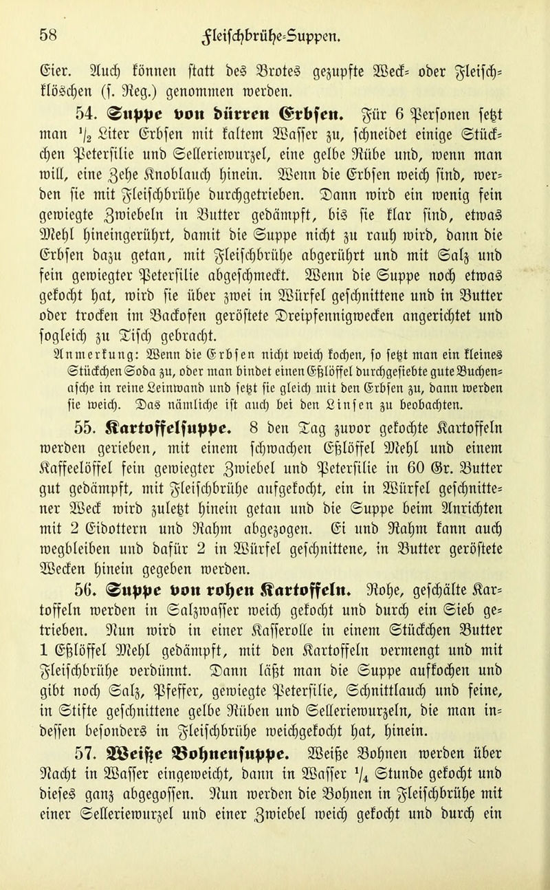 gier. 2fuch lönnett ftatt beg Sroteg gegupfte 2öed= ober $leifd;= flössen (f. Steg.) genommen raerben. 54. Suppe Don biirrcit ($;rbfett. $ür 6 ifkrfonen fefct man '/2 Siter Grbfen mit laltem SBaffer gu, fdmetbet einige Stüd= d)en ^eterfitie unb Sederiewurgef, eine gelbe Siübe unb, menn man will, eine 3el;e Knoblauch hinein. SBenn bie Grbfen meid) finb, wer* ben fie mit $leifcf)6rüf)e burchgetrieben. Sann roirb ein wenig fein gewiegte $wiebeln w 33utter gebämpft, big fie flar finb, etwag 3)fef)l l)ineingerüf)rt, bamit bie Suppe nicht 31t rauf; wirb, bann bie Grbfen bagu getan, mit $letfd)brühe abgerüfjrt unb mit Saig unb fein gewiegter ißeterfilie abgefd;medt. SBenn bie Suppe nod; etwag geformt hat, wirb fie über gwei in SBürfel gefd;nittene unb in Butter ober trocfen im Sadofen geröftete Sreipfeitntgweden angerichtet unb fogleid; gu Stfdj gebracht. Sinnt erfung: SSenn bie Grbfen nicht weich lochen, fo fept man ein Heines <Stüdd)en<Soba p, ober man binbet einenGfjlöffel burdjgefiebte gute Suchen* afche in reine Seinwanb unb fept fie gteid; mit ben Grbfen p, bann Werben fie weicp. ®a§ nämliche ift auch bei ben ßinfen p beobachten. 55. Slartoffelfuppe. 8 ben Sag guoor gelochte Kartoffeln werben gerieben, mit einem fd;mad;en Giglöffel 9Jtef)l unb einem Kaffeelöffel fein gewiegter gwiebel unb ^ßeterfilie in 60 ©r. Sutter gut gebämpft, mit $leifdjbrül;e aufgefodit, ein in SBürfel gefchnitte* ner 2Bed wirb gulept hinein getan unb bie Suppe beim 2lnrid)ten mit 2 Gibottern unb Stahm abgewogen. Gi unb Stahm fann auch wegbleiben unb bafür 2 in SBürfel gefd;nittene, in Butter geröftete Söeden hinein gegeben werben. 56. «Suppe Uim ropeu ^urtoffetn. Stoffe, gefehlte Kar* toffeln werben in Salgwaffer weid; gelocht unb burch ein Sieb ge* trieben. Stun wirb in einer Kafferolle in einem Stüdchen Sutter 1 Gfjlöffel 9Jtel;l gebämpft, mit ben Kartoffeln oermengt unb mit ^leifchbrühe oerbünnt. Sann läfgt man bie Suppe auflodfen unb gibt noch ©alg, Pfeffer, gewiegte fpeterfüie, Sd;nittlauch unb feine, in Stifte gefd;nittene gelbe Stüben unb Sellertewurgeln, bie man tn= beffen befonberg in 'gleifdfbrülfe meichgelod;t £)at, hinein. 57. 32ßetfte 3$opnenfuppe. SBeifie Söhnen werben über Stacht in Söaffer eingeweidit, bann in SBaffer x/4 Stunbe gelobt unb biefeg gang abgegoffen. Stun werben bie Sol;nett in ^leifdfbriihe mit einer Seüeriewurgel unb einer gwiebet weid; gelod;t unb burd; ein