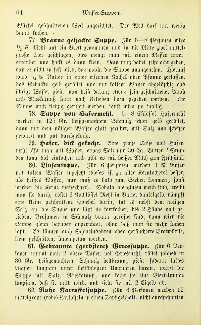 SBürfel gefdmitteneu SBecf angerichtet. SDer SöecJ barf nur wenig bannt fodjen. • 77. 33rauitc gdjacfte suppe. $ür 6—8 iperfoneu wirb % U 9Mjl auf ein S3rett genommen unb in bie SJiitte gwet mittet grofie @ier gefdjlagen, bieg mengt man mit einem SJJeffer untere einanber unb tjad't eg bann Hein. SJfan- muff habet fefjr acht geben, baff e^ nicht gu feft wirb, ba§ nutest bie Suppe unangenehm, hierauf wirb J/4 % Sutter in einer eifernen Kachel ober Pfanne gerlaffen, bag ©eljadte gelb geröftet unb mit faltem SBaffer abgelöfcf)t; bag übrige SLöaffer giefft man tjeip baran; etroag fein gefcf>nittener Saud) unb SJiugfatmtp fantt nach belieben bagu gegeben raerben. ®ie Suppe muff fleißig gerührt werben, fonft wirb fie fnollig. 78. Klippe ttoit ^afermdjl. 6—8 (ä^töffet Hafermehl werben in 125 ©r. hei|3gemac^tetn ©chmalg fchön gelb geröftet, bann mit beut nötigen SBaffer glatt gerührt, mit Saig unb Pfeffer gewürgt unb gut burdjgefocfjt. 79. .£>afcr, bttf gcf'octjt, @tne grofie ©affe ooll tgafer= mehl lägt man mit SB aff er, etrnag Saig unb 30 ©r. S3utter 2 Stun= ben lang bid einfodjen unb gibt eg mit heiler Sftilcf) gunt ^rühftücf. 80. Sitifenfuppe. §ür 6 ifSerfonen werben 1 ST Sinfen mit faltem SB aff er gugefefd (btefeg ift gu aber Kernfodferet beffer, alg tjeijgeg SBaffer, nur muff eg halb gunt Sieben fomnten, fonft werben bie Kerne wafferhart). Sobalb bie ßiufen weich finb, treibt man fie burdj, röftet 2 Kochlöffel 9M)I in S3utter bunfelgelb, bämpft eine fleine gefdjnittene gwiebel baritt, tut eg nebft bem nötigen Saig an bie Suppe unb läjjt fie fortfochen, big 2 jgänbe ooll ge= riebene Strofamen in Sdjmalg braun geröftet finb; bann wirb bie Suppe gleich barüber angeridjtet, ohne baff man fie mehr fodjen Iaht. @g fonneu auch Schweingohren ober geräucherte S3ratwürfte, fleitt gefdjnitten, hineingetan werben. 81. (5$et»ramttc (geroftete) (UmSfuppe. fyür 6 fper= fonen nimmt man 2 obere Saffen ooll ©riegmef)!, röftet foldjeg in 30 ©r. helBgemachtem Sdjmalg fjeßfaaun, giefft fobann falteg SBaffer langfam unter beftänbigem Umrühren baran, würgt bie Suppe mit Saig, SRugfatnufi, unb focht fie eine SSiertelftunbe langfam, bah he ntilb wirb, unb giefjt fie mit 2 ©igelb ab. 82. Slartoffelfuppe. $ür 6 iß er fonen werben 12 mitteigrohe (rohe) Kartoffeln in einen Sopf gefdjält, nicht burchfcfjnitten