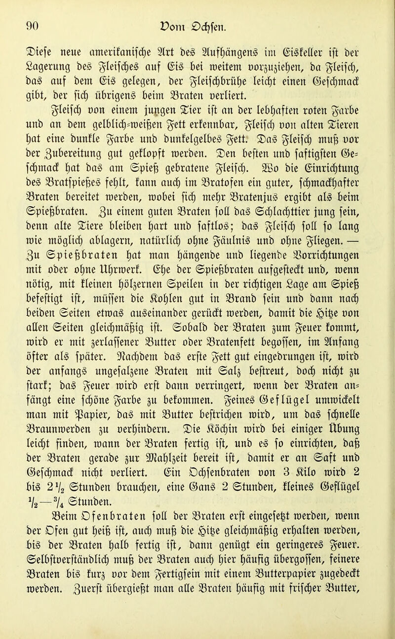 SDiefe neue amerifanifdje 2trt beS 2luff)ängenS im ©iSfeßer ift ber Sagerung beS ^leifdjeS auf ©iS bei meiteut uorjujieljeu, ba $leifch, baS auf bem ©iS gelegen, ber $Ieifd)brühe leicht einen ©efchmad gibt, ber ficf) übrigens beim traten oerliert. gleifrf) non einem jungen SCier ift an ber lebhaften roten $arbe unb an bem gelblid£)=roei^en $ett erfennbar, $teifd) ooit alten Stieren f)at eine buttfle $arbe unb buidetgetbeS $ett. ®aS $Ieifch ntufj oor ber Zubereitung gut geflopft roerben. SDen beften unb faftigften ©e= fchmad t)at baS am ©piejg gebratene gleifch. 2ßo bie ©inridjtung beS SBratfpiefges fehlt, fann aud) int 23ratofen ein guter, fcfymadtjafter traten bereitet raerben, roobet fid) mehr 23ratenjuS ergibt als beim ©pteftbraten. Zu einem guten traten fotl baS ©djlachttier jung fein, benn alte S£iere bleiben tjart unb faftloS; baS gteifd) foit fo lang roie tnögtid) ablagern, natürlich ofjne gäuIntS unb ohne fliegen. — Zu ©ptef? braten f)at man hängenbe unb Itegenbe Vorrichtungen mit ober otjne Uhrroert. ©he ber ©pieftbraten aufgeftedt unb, raenn nötig, mit flehten hölzernen ©peilen in ber richtigen Sage am ©piefj befeftigt ift, ntüffeu bie JMjIen gut tu Vranb fein unb bann nach beibeit ©eiten etroaS auSeinanber gerüdt toerben, bamit bie igihe uon aßen ©eiten gleichmäßig ift. ©obalb ber traten jum $euer fommt, tuirb er mit jerlaffener Vutter ober Vratenfett begoffen, im 2lnfang öfter al§ fpäter. 2iad)betn baS erfte $ett gut eingebrungen ift, roirb ber anfangs ungefaßte traten mit ©alj beftreut, bocf) nicht gu ftarf; baS $euer roirb erft bann oerringert, roenn ber traten an= fängt eine fcfjöne $arbe ju befommen. feines ©eflügel umroidelt man mit Rapier, baS mit SSutter beftrid)en roirb, um baS fdpteße Vraunroerben ju oerf)inbern. SDte $öd)in roirb bei einiger Übung leidjt finbett, roann ber Vraten fertig ift, unb eS fo entrichten, bafj ber traten gerabe jur üßiahüeit bereit ift, bamit er an ©aft unb ©efdjmad nicht oerliert. ©in Dchfenbraten oon 3 Mo roirb 2 bis 2 % ©tunben brauchen, eine ©ans 2 ©tunben, fleineS ©eflügel V2 — 3U ©tunben. 23eint Dfenbraten fotl ber traten erft eingefeßt roerben, roenn ber Ofen gut heiß ift, auch muh bie igiße gleichmäßig erhalten roerben, bis ber traten h^lb fertig ift, bann genügt ein geringeres $euer. ©elbftoerftänblich muß ber traten auch £üer häufig übergoffen, feinere traten bis furj oor bem ^erttgfein mit einem Vutterpapier jugebedt roerben. Zuerft übergießt man aße Vrateu häufig mit frifc^er Vutter,