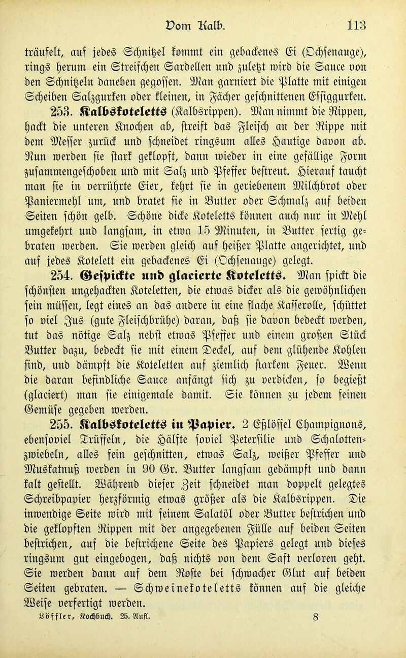 träufelt, auf jebeS ©d)mi$el fontnit ein gebadeneS 6t (Ddffenauge), rings fjerum ein ©treifdjen ©arbeiten unb §ule|t roirb bie ©auce non ben ©cfinifseln baneben gegoffett. 93?an garniert bie glatte mit einigen ©äjetben ©aljgurfen ober fleinen, in gädjer gefdfnittenen ©ffiggurfett. 253. Jlal&SfotelettS (italbSrippen). 93?an nimmt bie Stippen, fjadt bie unteren SOtocfien ab, ftreift baS $letfcl) an ber Stippe mit bem 9)teffer jurüd unb fdjneibet ringsum alles häutige baoott ab. Stun raerben fie ftarf geflopft, bann wieber in eine gefällige $orm gufantmengefcfjoben unb mit ©alg unb Pfeffer beftreut. hierauf taucfjt man fie in oerrüfjrte @ier, fefjrt fie in geriebenem 93tild)brot ober ^aniermel)! um, unb bratet fie in 33utter ober ©cljmal^ auf beibett ©eiten fcf)ön gelb. ©d)öne biete Koteletts fönnen aud) nur in SJteljl umgefefjrt unb langfant, in etroa 15 SJtinuten, in SSutter fertig ge= braten merben. ©ie toerben gleid) auf Ijeiffer glatte ungerichtet, unb auf jebeS Kotelett ein gebadeneS 6i (Ddtfettauge) gelegt. 254. ©efpicfte unb glacicrtc Koteletts. SJtan fpidt bie fcf)önften ungeftadten Stoteletten, bie etroaS bicfer als bie geroö£)nltd)en fein müffeit, legt eines an baS anbere in eine flache ^afferolle, fdjüttet fo oiel $uS (gute §leifd)brüf)e) baratt, bajs fie baoott bebedt merben, tut baS nötige ©alj nebft etmaS Pfeffer unb einem gro|3ett ©tüd SButter baju, bebedt fie mit einem ®edel, auf bem glüljenbe ^oljten finb, unb bämpft bie Jtoteletten auf jiemlid) ftarfem fetter. Sßentt bie baran befinbltcfie ©auce anfängt fiel) ju oerbiden, fo begießt (glaciert) man fie einigemale bamit. ©ie fönnen ju jebem feinen ©emüfe gegeben merben. 255. $lalb3foteIett3 in 2 Oglöffel ©IfampignonS, ebenfooiel Trüffeln, bie Hälfte fooiel ipeterfilie unb ©d)alotten= jmtebeln, alles fein gefcfjnitten, etroaS ©alj, meiner Pfeffer unb 9)tuSfatnuj3 merben in 90 ©r. SSutter langfant gebämpft unb bann f'alt geftellt. SBätjrenb btefer fdjneibet man hoppelt gelegtes ©djreibpapier herdförmig etroaS größer als bie JlalbSrtppen. ®ie inmenbige ©eite roirb mit feinem ©alatöl ober S3utter beftridjen unb bie geflopften Stippen mit ber angegebenen $ütle auf beiben ©eiten beftridjen, auf bie beftridjene ©eite beS Rapiers gelegt unb biefeS ringsum gut eingebogen, baff nichts oott bent ©aft oerloren geht, ©ie merben bann auf bem Stofte bei fdjroacffer ©lut auf beiben ©eiten gebraten. — ©cfjroetnefotelettS fönnen auf bie gleiche SBeife oerfertigt merben. Sbfflcr, ftocpu«. 25. Stuft. 8