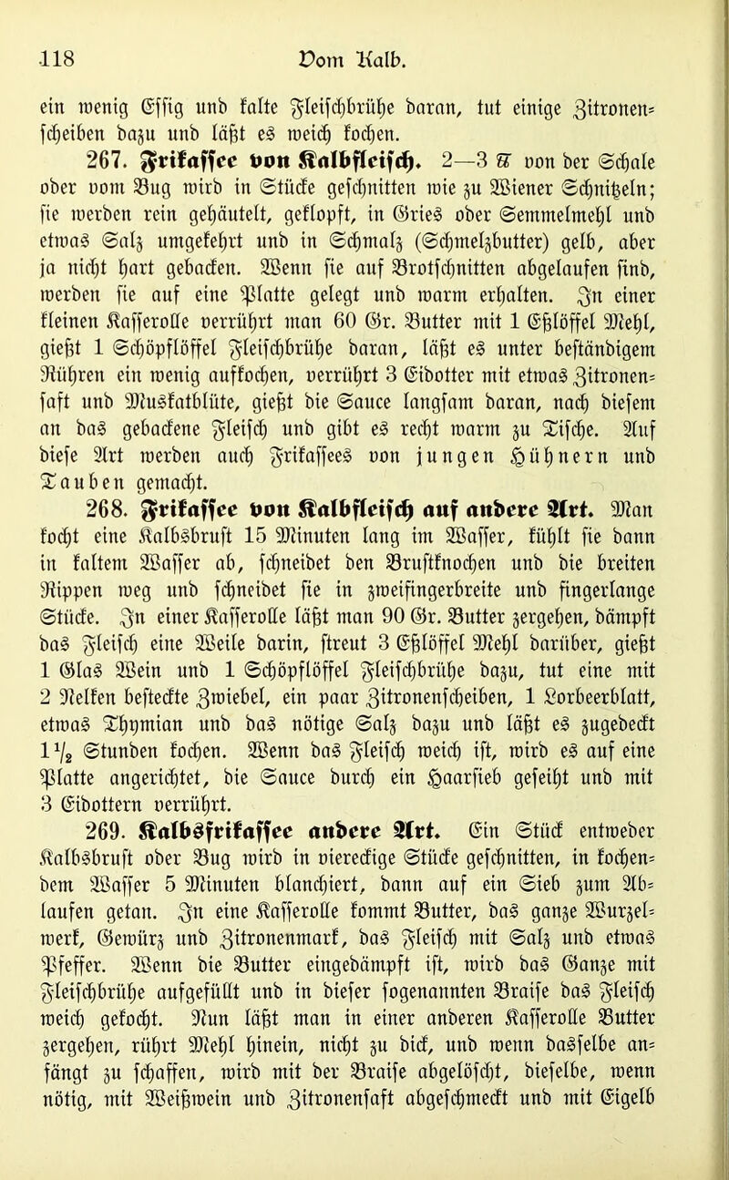 ein wenig (Sfftg unb falte ^leifdjbrühe baran, tut einige 3itronen= fdjeiben bagu unb läfjt eS meid) fodjen. 267. ^rifaffcc tum Slnlbflcifd). 2—3 U non ber Schale ober uom 23ug wirb in Stüde geschnitten wie gu SBiener Sdjnifseln; fie werben rein gef)äutelt, geflopft, in ©rieS ober Semmelmehl unb etwa§ Saig umgefe^rt unb in Schmalg (Sdpnelgbutter) gelb, aber ja nid)t hart gebaden. SBenit fie auf Srotfdjnitten abgelaufen finb, werben fie auf eine glatte gelegt unb warm erhalten. $n einer fleinen HafferoCfe oerrüfjrt man 60 ©r. Sutter mit 1 ©fjlöffel sDtef)l, giefjt 1 (Schöpflöffel ‘gleifchbrühe baran, läfjt eS unter beftänbigem Stühren ein wenig auffocf)en, uerrührt 3 ©ibotter mit etwas 3üronen= faft unb SStuSfatbliite, giept bie Sauce langfant baran, nach biefem an baS gebadene gleifd) unb gibt eS recht warm gu £ifd)e. Stuf biefe 3lrt werben auch <grifciffee§ oon jungen Hühnern unb tauben gemad)t. 268. $rifaffce öon Äalbflctfrf) auf anbcrc 3Crt. SStan fod)t eine ÄalbSbruft 15 Minuten lang im SEBaffer, fühlt fie bann in faltent SBaffer ab, fdjneibet ben $8ruftfnod)en unb bie breiten Stippen weg unb fcljneibet fie in gweifingerbreite unb fingerlange Stüde. 3n einer ^afferolle läfjt man 90 ©r. Sutter gergeljen, bämpft baS ffjleifch eine SBeile barin, ftreut 3 ©fslöffet 3)tef)t baritber, giefjt 1 ©laS 9Bein unb 1 Schöpflöffel ^leifchbrithe bagu, tut eine mit 2 Steifen beftedte 3roiebel, ein paar 3^ronenfct)eiben, 1 Lorbeerblatt, etwas Sljpmian unb baS nötige Saig bagu unb läfjt eS gugebedt lx/2 ©tunben focben. 2Benn baS $leifch weich ift, wirb eS auf eine glatte angerichtet, bie Sauce burdj ein £>aarfieb gefeiht unb mit 3 ©ibottern oerrührt. 269. StalbSfrifaffec anbcrc 2frt. ©in Stiid entweber 5talbSbruft ober Sug wirb in oieredige Stüde gefchnitten, in fod)en= bcm SBaffer 5 9)tinuten blanchiert, bann auf ein Sieb 3um 2lb* laufen getan. $n eine ^«fferolle fommt SButter, baS gange SBurgeh werf, ©ewürg unb 3ifronenmarf, baS ^leifch mit Saig unb etwas Pfeffer. SBenn bie SButter eingebämpft ift, wirb baS ©ange mit gleifchbrülje aufgefüllt unb in biefer fogenannten S3raife baS $leifd) weich gefocht. Stun läfgt man in einer anberen Stafferolle Butter gergeljen, rührt SStehl hinein, nicht gu bid, unb wenn baSfelbe an= fängt gu fchaffeu, wirb mit ber 33raife abgelöfd)t, biefelbe, wenn nötig, mit Sßeifjwein unb 3ifronenfaft abgefchmedt unb mit ©igelb