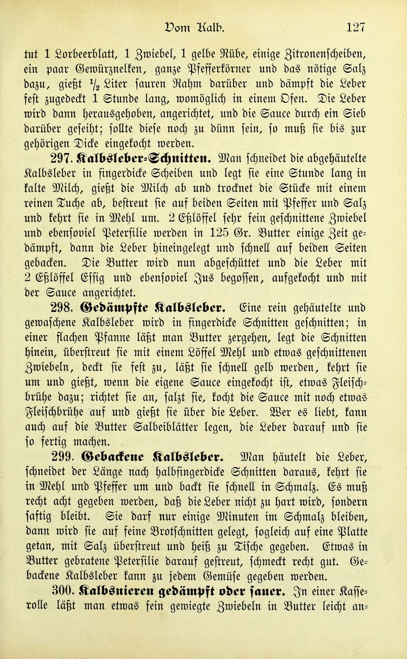 tut 1 Sorbeerblatt, 1 gmebel, 1 gelbe 9tübe, einige 3ittonenfcf)eiben, ein paar ©eroürpelfen, ganje Sßfefferförner nnb bag nötige ©alj ba^u, giejgt */2 Siter fauren 9taßm bari'tber unb beimpft bie Seber feft §ugebecbt 1 ©tunbe lang, roomögtieß in einem Ofen. ®ie Seber rairb bann ßerauggeßoben, angericßtet, unb bie ©auce burdj ein ©ieb barüber gefeißt; faßte biefe noeß ju biinn fein, fo muß fie big §ur geßörigen ®ide eingelötet roerben. 297. KalbSleber^djtritleii. 3)ian fc^neibet bie abgeßäutelte Kalbsleber in fingerbide ©eßeiben unb legt fie eine ©tunbe lang in falte 9)tilcß, gießt bie SJiilcß ab unb trodnet bie ©tüde mit einem reinen 'Sucße ab, beftreut fie auf beiben ©eiten mit Pfeffer unb ©als unb fetjrt fie in 9JfeßI um. 2 ©ßlöffel feßr fein gefdjnittene 3^iebel unb ebenfoaiel ^eterfÜie roerben in 125 ©r. Butter einige 3eit ge= bämpft, bann bie Seber ßineingelegt unb fdjneß auf beiben ©eiten gebaefen. ®ie Butter roirb nun abgefeßüttet unb bie Seber mit 2 ©ßlöffel ©ffig unb ebenfoaiel $ug begoffen, aufgelöst unb mit ber ©auce angerießtet. 298. ©ebätttpfle Kalbsleber, ©ine rein geßäutelte unb geroafeßene Kalbsleber roirb in fingerbide ©cßnitten gefeßnitten; in einer flacßen Pfanne läßt man Sutter jergeßen, legt bie ©cßnitten ßinein, überftreut fie mit einem Söffet 9Jteßl unb etroag gefeßnittenen 3roiebeln, bedt fie feft ju, läßt fie feßneß gelb roerben, feßrt fie um unb gießt, roenn bie eigene ©auce eingefoeßt ift, etroag $leifcß= brüße baju; ridjtet fie an, faljt fie, focßt bie ©auce mit nod) etroag ^leifcßbrüße auf unb gießt fie über bie Seber. SBer eg liebt, f'ann and) auf bie Butter ©albeiblätter legen, bie Seber barauf unb fie fo fertig maeßen. 299. (Bebacfette Kalbsleber. -Dian ßäutett bie Seber, feßneibet ber Sänge naeß ßalbfingerbide ©cßnitten baraug, feßrt fie in 9)feßl unb Pfeffer um unb badt fie feßneß in ©eßmalj. ©g muß reeßt aeßt gegeben roerben, baß bie Seber nießt ju ßart roirb, fonbern faftig bleibt, ©ie barf nur einige SJfinuten im ©cßmalj bleiben, bann roirb fie auf feine Srotfcßnitten gelegt, fogleidß auf eine glatte getan, mit ©als überftreut unb ßeiß $u SCifcße gegeben, ©troag in Butter gebratene ifkterfüie barauf geftreut, feßmedt reeßt gut. ©e= badene Kalbgleber fann ju jebem ©emüfe gegeben roerben. 300. KalbSmerett gebämpft ober fauer. $n einer Kaffe= roße läßt man etroag fein geroiegte 3^iebeln in Butter letcßt am