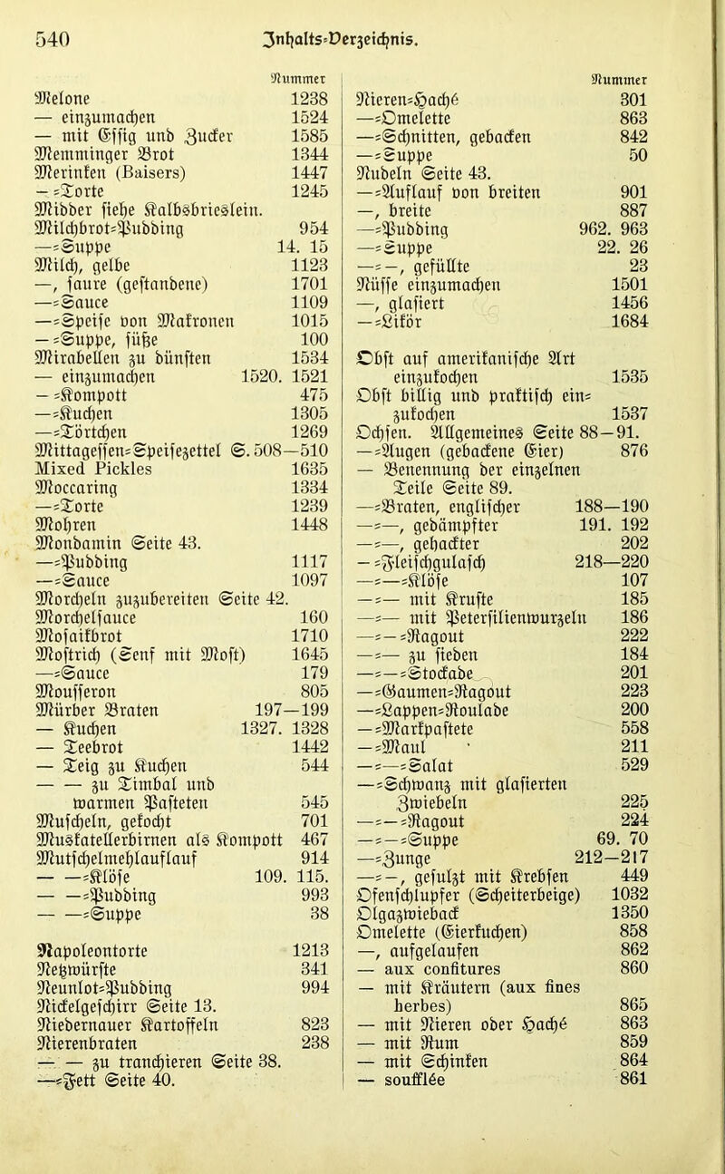 Kummer aRelone 1238 — einjuxnachen 1524 — mit (Sfftg unb 3ucfer 1585 SRemnxinger Sörot 1344 ÜJRerinfen (Baisers) 1447 — «Sorte 1245 SRibber fielje Salbsbrieslein. 27tilcf)brot'5l?ubbing 954 —«Suppe 14. 15 ■JRilch, gelbe 1123 —, faure (geftanbene) 1701 —«Sauce 1109 —«Speife Don SRafroneu 1015 — «Suppe, füffe 100 SRirabelleu p büixfteix 1534 — einpmadten 1520. 1521 — Kompott 475 —«Suchen 1305 —«Sörtcfjen 1269 9Rittageffen=Speifesettel <3.508—510 Mixed Pickles 1635 SOtoccaring 1334 —«Sorte 1239 ÜJRohreit 1448 SRoubamin Seite 43. —«Tübbing 1117 —«Sauce 1097 SRordjeln ppbereiten Seite 42. SRorchelfauce 160 SRofaifbrot 1710 SRoftrid) (Sexxf mit 90?oft) 1645 —«Sauce 179 •IRoufferon 805 SRürber SSraten 197—199 — Sudjen 1327. 1328 — Seebrot 1442 — Seig p Suchen 544 p Sixnbal unb marinen hafteten 545 SRufdjeln, gefod)t 701 9RuSfatetlerbirnen als Sompott 467 SRutfdjeliuehlauflauf 914 «Slöfe 109. 115. — —«ißubbing 993 «Suppe 38 ÜJtapoIeontorte 1213 SRehmürfte 341 *ReunIot=$|Subbing 994 fRicfelgefdjirr Seite 13. ÜRiebernauer Sartoffeln 823 fRierenbraten 238 — — p tranchieren Seite 38. —«^ett Seite 40. Stummer ÜRiereit«§ach6 301 —«Omelette 863 —«Schnitten, gebacfen 842 —«Suppe 50 Rubeln Seite 43. —=2luflauf oon breiten 901 —, breite 887 —«Tübbing 962. 963 —«Suppe 22. 26 —=—, gefüllte 23 ÜRüffe einpmacheu 1501 —, glafiert 1456 — «Siför 1684 £>bft auf ameri!axxifd)e Slrt einpfochen 1535 Obft billig unb praftifch ein« pfocpen 1537 Od)fen. SlllgemeineS Seite 88 — 91. —«Slugen (gebacfene @ier) 876 — ^Benennung ber einjelnen Seile Seite 89. —«traten, exxglifdjer 188—190 —«—, gebämpfter 191. 192 —«—, gehacfter 202 — «^leifchgulafch 218—220 -«—«Slöfe 107 -«— mit Stufte 185 —«— mit iPeterfilienmurjelu 186 —«— «Ragout 222 —«— p fiebexx 184 —«—«Stocfabe 201 —=®aumen=Ragout 223 —«2appen=Rouiabe 200 — =9Jtartpaftete 558 -«aWaul • 211 —=—«Salat 529 —«Sdjmanj mit glafiertexx 3miebeln 225 —=—«Ragout 224 —; — «Suppe 69. 70 —«3xxnge 212—217 —« —, gefugt mit Srebfen 449 Ofenfdjlupfer (Scheiterbeige) 1032 Olgajmiebad 1350 Omelette (@ierf'ud)en) 858 —, aufgelaufen 862 — aux confitures 860 — mit Sräutenx (aux fines herbes) 865 — mit Rieren ober £>ocf)6 863 — mit Rum 859 — mit Scf)inf'en 864 — soufflbe 861