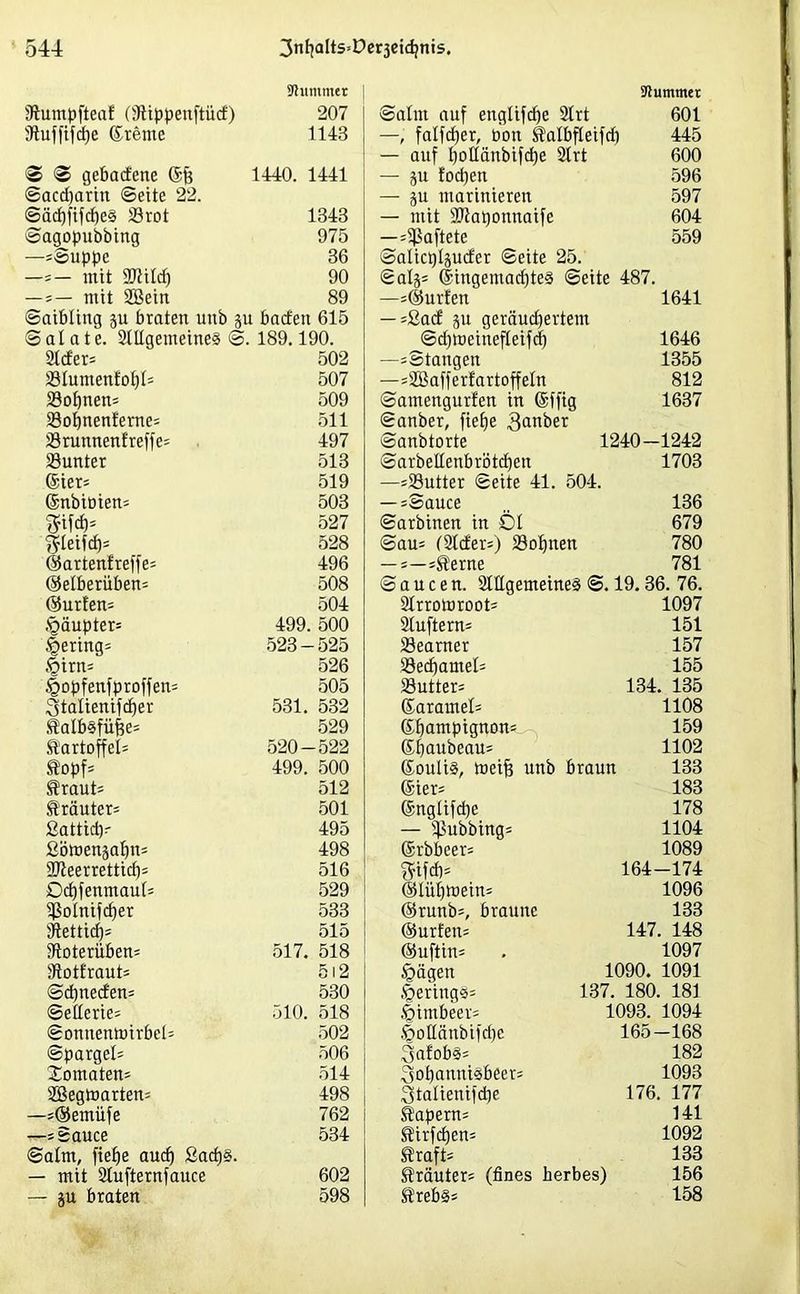 Stummer Sluntpfteaf (Stippenftüd) 207 9tuffifcf)e ©reute 1143 'S S gebadene @fj 1440. 1441 Saccharin ©eite 22. <Säd)fifcf)e§ 33rot 1343 Sagopubbing 975 —=Suppe 36 —*- mit SD4iIc£) 90 — * — mit Söein 89 Saibling p braten unb p baden 615 Salate. Stilgemeines S. 189.190. Stder* 502 23tumenfot)t= 507 SSofpen* 509 23otpenfeme= 511 Srunnenfreffe* 497 Söunter 513 ©ier* 519 ©nbibien* 503 527 $teifd)= 528 ©artenfreffe* 496 ©etberüben* 508 ©urfen* 504 .'gäupter* 499. 500 gering* 523-525 <öirn* 526 .§opfenfproffen= 505 Stalienifber 531. 532 Kalbsfüfee* 529 Kartoffel* 520-522 Kopf* 499. 500 Kraut* 512 Kräuter* 501 ßattid)- 495 ßömenpfp* 498 SJteerretticf)* 516 Dcfyfenmaut* 529 ißotnifcfier 533 Stettid)* 515 Stoterüben* 517. 518 Stotfraut* 512 S dpeden* 530 Sellerie* 510. 518 SonttenPirbel* 502 Spargel* 506 Jomaten* 514 SBegtoarien* 498 —*®emiife 762 —* Sauce 534 Satm, fiefje aud) ßadp. — mit Stufternfauce 602 — p braten 598 Stummer Salut auf engtifctje Strt 601 —, fatfdjer, bon Katbfteifcf) 445 — auf tjottänbifdje Strt 600 — p fodjen 596 — p marinieren 597 — mit SJtaponnaife 604 —*Sßaftete 559 Saticptpder ©eite 25. Satj* ©ingemacfjteS Seite 487. —*@urfen 1641 — *ßad p geräubertem Sdjtueinefteifd) 1646 —sStattgen 1355 —*2Bafferfartoffetn 812 Samengurfen in ©ffig 1637 Sanber, fiefje 3anber ©anbtorte 1240—1242 Sarbeltenbrotcf)en 1703 —=23utter Seite 41. 504. — =Sauce „ 136 Sarbinen in Öt 679 Sau* (Slder*) SSofpen 780 — =—*Kerne 781 Saucen. Stttgemeines S. 19.36. 76. Strrotoroot* 1097 Sluftern* 151 23eamer 157 ^öecf)amel= 155 23utter= 134. 135 ©ararnel* 1108 ©tjampignon* 159 ©paubeau* 1102 ©outis, meif? unb braun 133 ©ier* 183 ©nglifcpe 178 — Tübbings 1104 ©rbbeer* 1089 $ifd)= 164-174 ©lüfjroein* 1096 ©runb=, braune 133 (Surfern 147. 148 ©uftin* . 1097 tgägen 1090. 1091 §ering§* 137. 180. 181 föintbeet* 1093. 1094 .§ottänbifd)c 165—168 SafobS* 182 3ot)anniSb«er* 1093 Stalienifdpe 176. 177 Kapern* 141 Kirfdjen* 1092 Kraft* 133 Kräuter* (fines herbes) 156 Krebs* 158