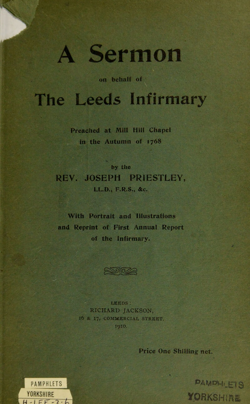 A Sermon on behalf of The Leeds Infirmary Preached at Mill Hill Chapel in the Autumn of 1768 by the REV. JOSEPH PRIESTLEY, LL.D., F.R.S., &c. With Portrait and Illustrations and Reprint of First Annual Report of the Infirmary. LEEDS: RICHARD JACKSON, l6 & 17, COMMERCIAL STREET. I9IO. Price One Shilling1 net. PAMPHLETS YORKSHIRE 1 n-' -i • L I P.AMf>M{jr70 ypRKSHIRB