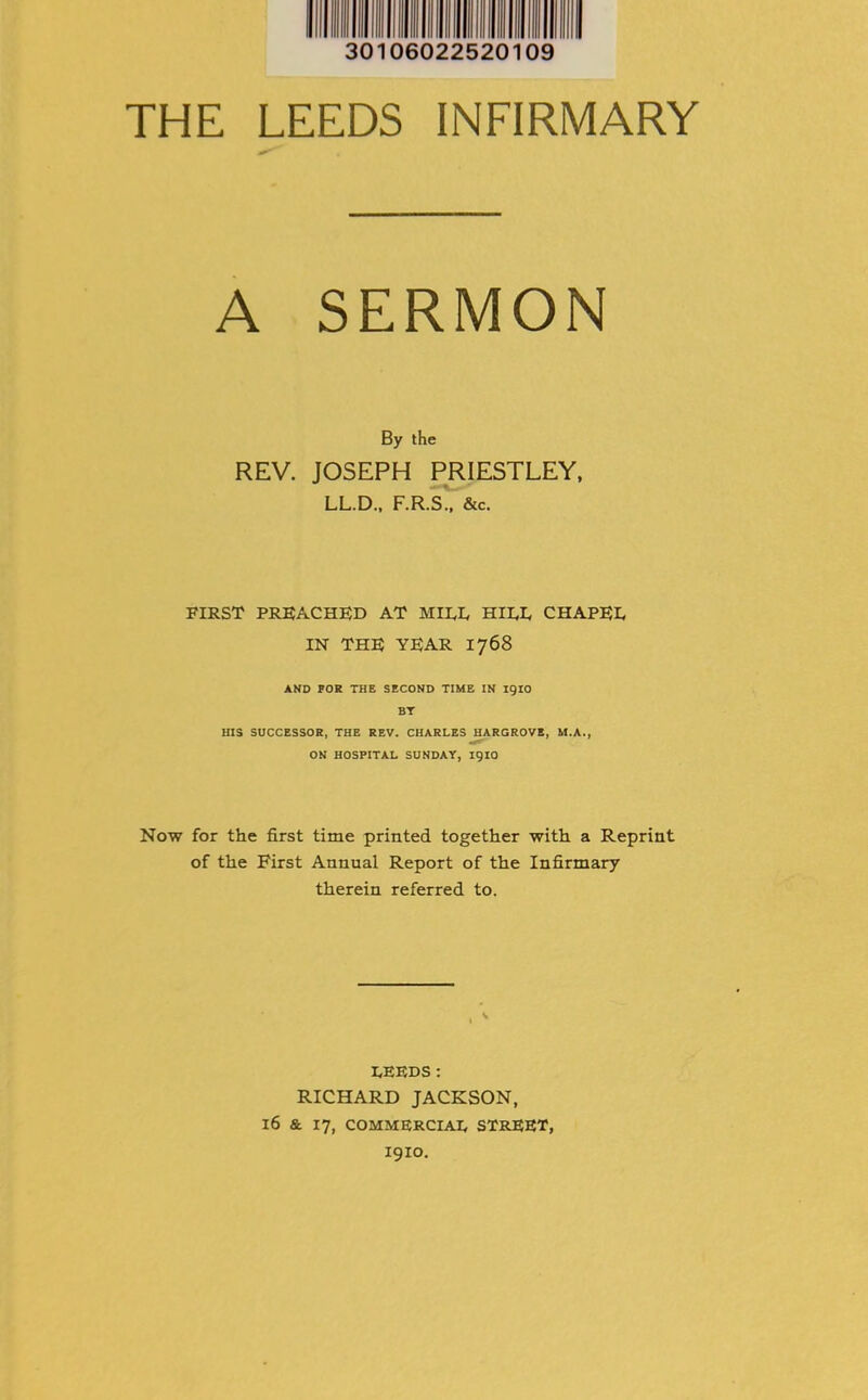 30 106022520109 THE LEEDS INFIRMARY A SERMON By the REV. JOSEPH PRIESTLEY, LL.D., F.R.S., &c. FIRST PREACHED AT MIRE HIRE CHAPER IN THE YEAR 1768 AND FOR THE SECOND TIME IN igiO BT HIS SUCCESSOR, THE REV. CHARLES HARGROVE, M.A., ON HOSPITAL SUNDAY, 1910 Now for the first time printed together with a Reprint of the First Annual Report of the Infirmary therein referred to. REEDS: RICHARD JACKSON, 16 & 17, COMMERCIAR STREET, I9IO.