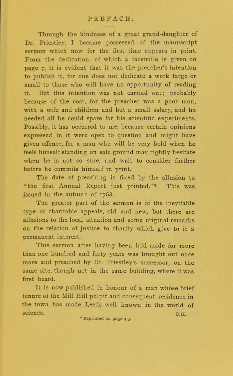 PREFACE. Through the kindness of a great grand-daughter of Dr. Priestley, I became possessed of the manuscript sermon which now for the first time appears in print. From the dedication, of which a facsimile is given on page 7, it is evident that it was the preacher’s intention to publish it, for one does not dedicate a work large or small to those who will have no opportunity of reading it. But this intention was not carried out; probably because of the cost, for the preacher was a poor man, with a wife and children and but a small salary, and he needed all he could spare for his scientific experiments. Possibly, it has occurred to me, because certain opinions expressed in it were open to question and might have given offence, for a man who will be very bold when he feels himself standing on safe ground may rightly hesitate when he is not so sure, and wait to consider further before he commits himself in print. The date of preaching is fixed by the allusion to “the first Annual Report just printed.”* This was issued in the autumn of 1768. The greater part of the sermon is of the inevitable type of charitable appeals, old and new, but there are allusions to the local situation and some original remarks on the relation of justice to charity which give to it a permanent interest. This sermon after having been laid aside for more than one hundred and forty years was brought out once more and preached by Dr. Priestley’s successor, on the same site, though not in the same building, where it was first heard. It is now published in honour of a man whose brief tenure of the Mill Hill pulpit and consequent residence in the town has made Feeds well known in the world of science. Reprinted on page 4-5. C.H.