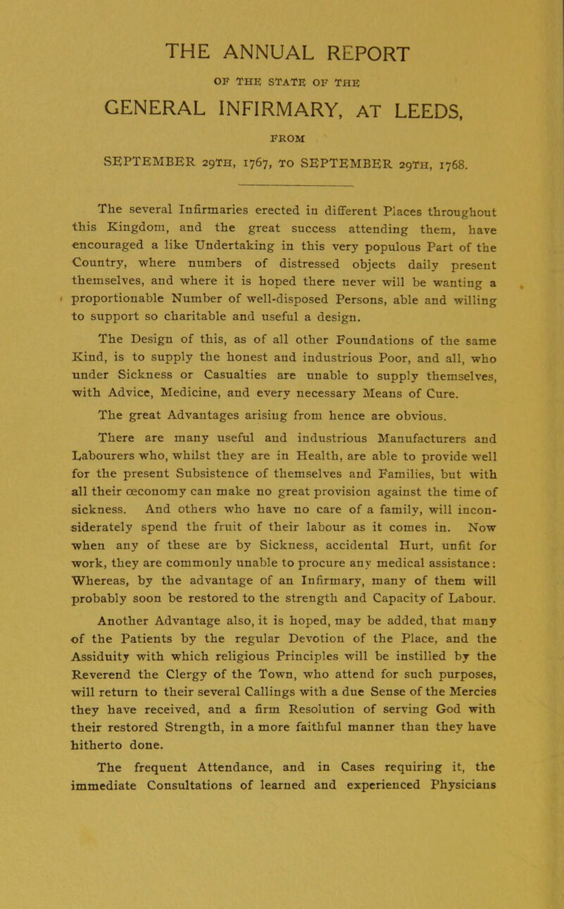 THE ANNUAL REPORT OF THE STATE OF THE GENERAL INFIRMARY, AT LEEDS, FROM SEPTEMBER 29TH, 1767, to SEPTEMBER 29TH, 1768. The several Infirmaries erected in different Places throughout this Kingdom, and the great success attending them, have encouraged a like Undertaking in this very populous Part of the Country, where numbers of distressed objects daily present themselves, and where it is hoped there never will be wanting a 1 proportionable Number of well-disposed Persons, able and willing to support so charitable and useful a design. The Design of this, as of all other Foundations of the same Kind, is to supply the honest and industrious Poor, and all, who under Sickness or Casualties are unable to supply themselves, with Advice, Medicine, and every necessary Means of Cure. The great Advantages arising from hence are obvious. There are many useful and industrious Manufacturers and Labourers who, whilst they are in Health, are able to provide well for the present Subsistence of themselves and Families, but with all their ceconomy can make no great provision against the time of sickness. And others who have no care of a family, will incon- siderately spend the fruit of their labour as it comes in. Now when any of these are by Sickness, accidental Hurt, unfit for work, they are commonly unable to procure any medical assistance: Whereas, by the advantage of an Infirmary, many of them will probably soon be restored to the strength and Capacity of Labour. Another Advantage also, it is hoped, may be added, that many of the Patients by the regular Devotion of the Place, and the Assiduity with which religious Principles will be instilled by the Reverend the Clergy of the Town, who attend for such purposes, will return to their several Callings with a due Sense of the Mercies they have received, and a firm Resolution of serving God with their restored Strength, in a more faithful manner than they have hitherto done. The frequent Attendance, and in Cases requiring it, the immediate Consultations of learned and experienced Physicians