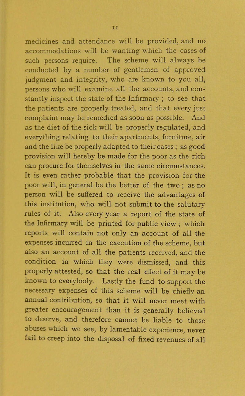 medicines and attendance will be provided, and no accommodations will be wanting which the cases of such persons require. The scheme will always be conducted by a number of gentlemen of approved judgment and integrity, who are known to you all, persons who will examine all the accounts, and con- stantly inspect the state of the Infirmary ; to see that the patients are properly treated, and that every just complaint may be remedied as soon as possible. And as the diet of the sick will be properly regulated, and everything relating to their apartments, furniture, air and the like be properly adapted to their cases ; as good provision will hereby be made for the poor as the rich can procure for themselves in the same circumstances. It is even rather probable that the provision for the poor will, in general be the better of the two ; as no person will be suffered to receive the advantages of this institution, who will not submit to the salutary rules of it. Also every year a report of the state of the Infirmary will be printed for public view ; which reports will contain not only an account of all the expenses incurred in the execution of the scheme, but also an account of all the patients received, and the condition in which they were dismissed, and this properly attested, so that the real effect of it may be known to everybody. Lastly the fund to support the necessary expenses of this scheme will be chiefly an annual contribution, so that it will never meet with greater encouragement than it is generally believed to deserve, and therefore cannot be liable to those abuses which we see, by lamentable experience, never fail to creep into the disposal of fixed revenues of all