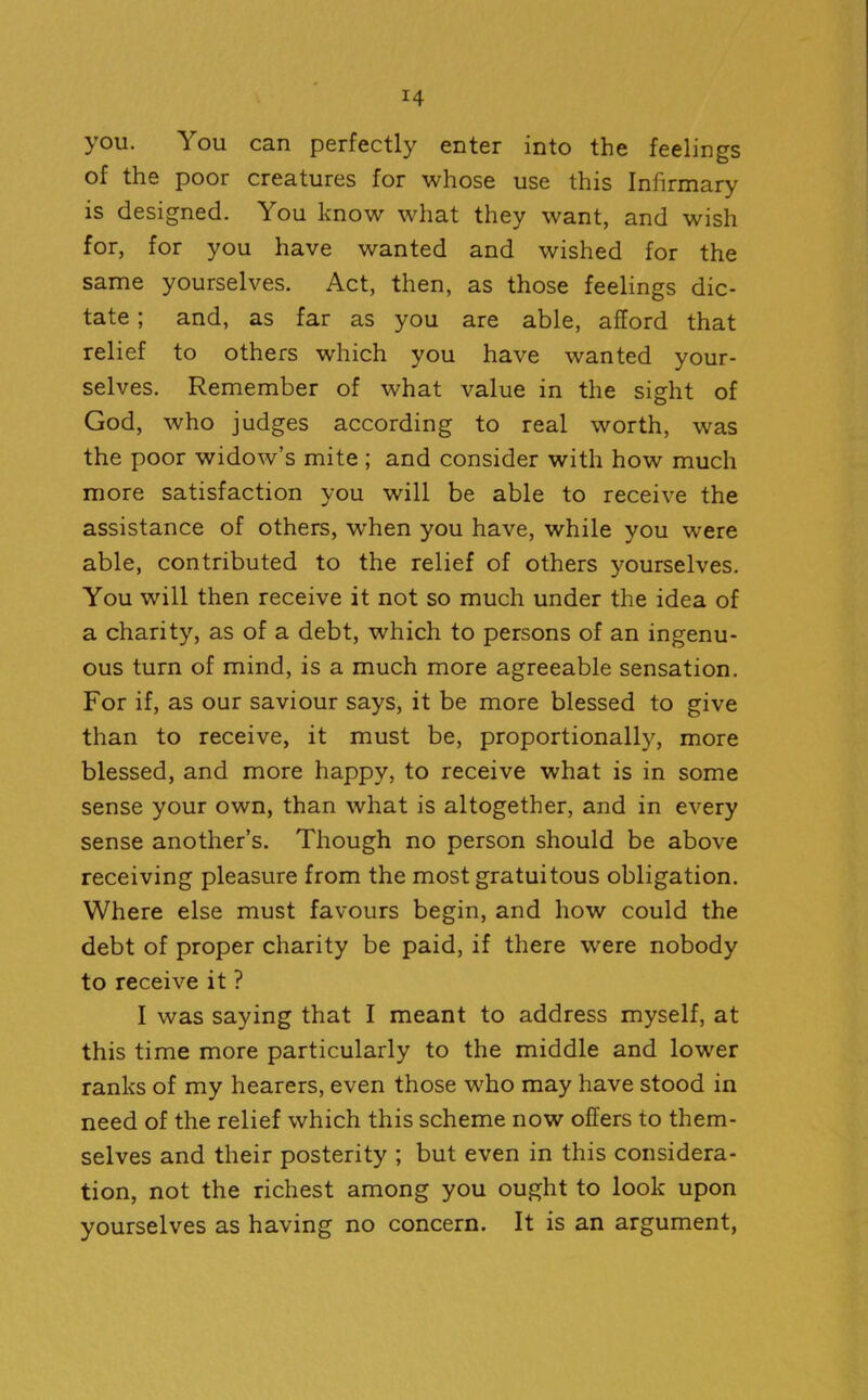 you. You can perfectly enter into the feelings of the poor creatures for whose use this Infirmary is designed. You know what they want, and wish for, for you have wanted and wished for the same yourselves. Act, then, as those feelings dic- tate ; and, as far as you are able, afford that relief to others which you have wanted your- selves. Remember of what value in the sight of God, who judges according to real worth, was the poor widow’s mite ; and consider with how much more satisfaction you will be able to receive the assistance of others, when you have, while you were able, contributed to the relief of others yourselves. You will then receive it not so much under the idea of a charity, as of a debt, which to persons of an ingenu- ous turn of mind, is a much more agreeable sensation. For if, as our saviour says, it be more blessed to give than to receive, it must be, proportionally, more blessed, and more happy, to receive what is in some sense your own, than what is altogether, and in every sense another’s. Though no person should be above receiving pleasure from the most gratuitous obligation. Where else must favours begin, and how could the debt of proper charity be paid, if there were nobody to receive it ? I was saying that I meant to address myself, at this time more particularly to the middle and lower ranks of my hearers, even those who may have stood in need of the relief which this scheme now offers to them- selves and their posterity ; but even in this considera- tion, not the richest among you ought to look upon yourselves as having no concern. It is an argument,