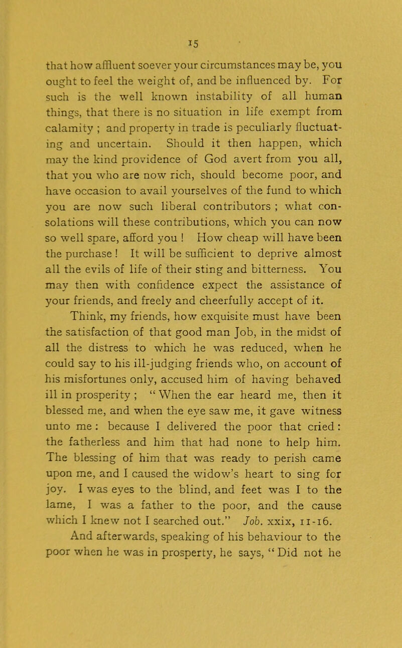 that how affluent soever your circumstances may be, you ought to feel the weight of, and be influenced by. For such is the well known instability of all human things, that there is no situation in life exempt from calamity ; and property in trade is peculiarly fluctuat- ing and uncertain. Should it then happen, which may the kind providence of God avert from you all, that you who are now rich, should become poor, and have occasion to avail yourselves of the fund to which you are now such liberal contributors ; what con- solations will these contributions, which you can now so well spare, afford you ! How cheap will have been the purchase ! It will be sufficient to deprive almost all the evils of life of their sting and bitterness. You may then with confidence expect the assistance of your friends, and freely and cheerfully accept of it. Think, my friends, how exquisite must have been the satisfaction of that good man Job, in the midst of all the distress to which he was reduced, when he could say to his ill-judging friends who, on account of his misfortunes only, accused him of having behaved ill in prosperity ; “ When the ear heard me, then it blessed me, and when the eye saw me, it gave witness unto me : because I delivered the poor that cried : the fatherless and him that had none to help him. The blessing of him that was ready to perish came upon me, and I caused the widow’s heart to sing for joy. I was eyes to the blind, and feet was I to the lame, I was a father to the poor, and the cause which I knew not I searched out.” Job. xxix, 11-16. And afterwards, speaking of his behaviour to the poor when he was in prosperty, he says, “ Did not he