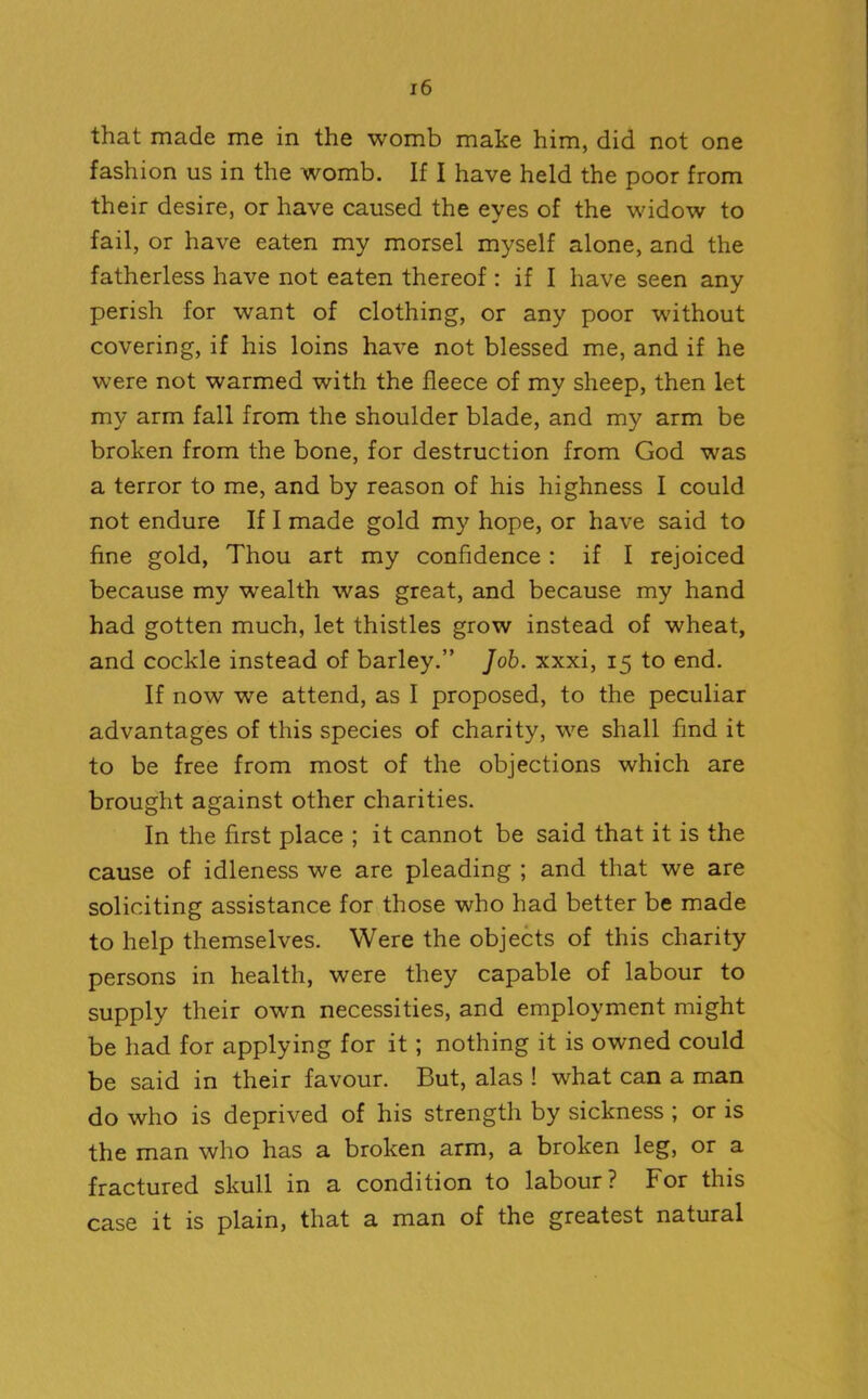 that made me in the womb make him, did not one fashion us in the womb. If I have held the poor from their desire, or have caused the eyes of the widow to fail, or have eaten my morsel myself alone, and the fatherless have not eaten thereof : if I have seen any perish for want of clothing, or any poor without covering, if his loins have not blessed me, and if he were not warmed with the fleece of my sheep, then let my arm fall from the shoulder blade, and my arm be broken from the bone, for destruction from God was a terror to me, and by reason of his highness I could not endure If I made gold my hope, or have said to fine gold, Thou art my confidence : if I rejoiced because my wealth was great, and because my hand had gotten much, let thistles grow instead of wheat, and cockle instead of barley.” Job. xxxi, 15 to end. If now we attend, as I proposed, to the peculiar advantages of this species of charity, we shall find it to be free from most of the objections which are brought against other charities. In the first place ; it cannot be said that it is the cause of idleness we are pleading ; and that we are soliciting assistance for those who had better be made to help themselves. Were the objects of this charity persons in health, were they capable of labour to supply their own necessities, and employment might be had for applying for it ; nothing it is owned could be said in their favour. But, alas ! what can a man do who is deprived of his strength by sickness ; or is the man who has a broken arm, a broken leg, or a fractured skull in a condition to labour? For this case it is plain, that a man of the greatest natural