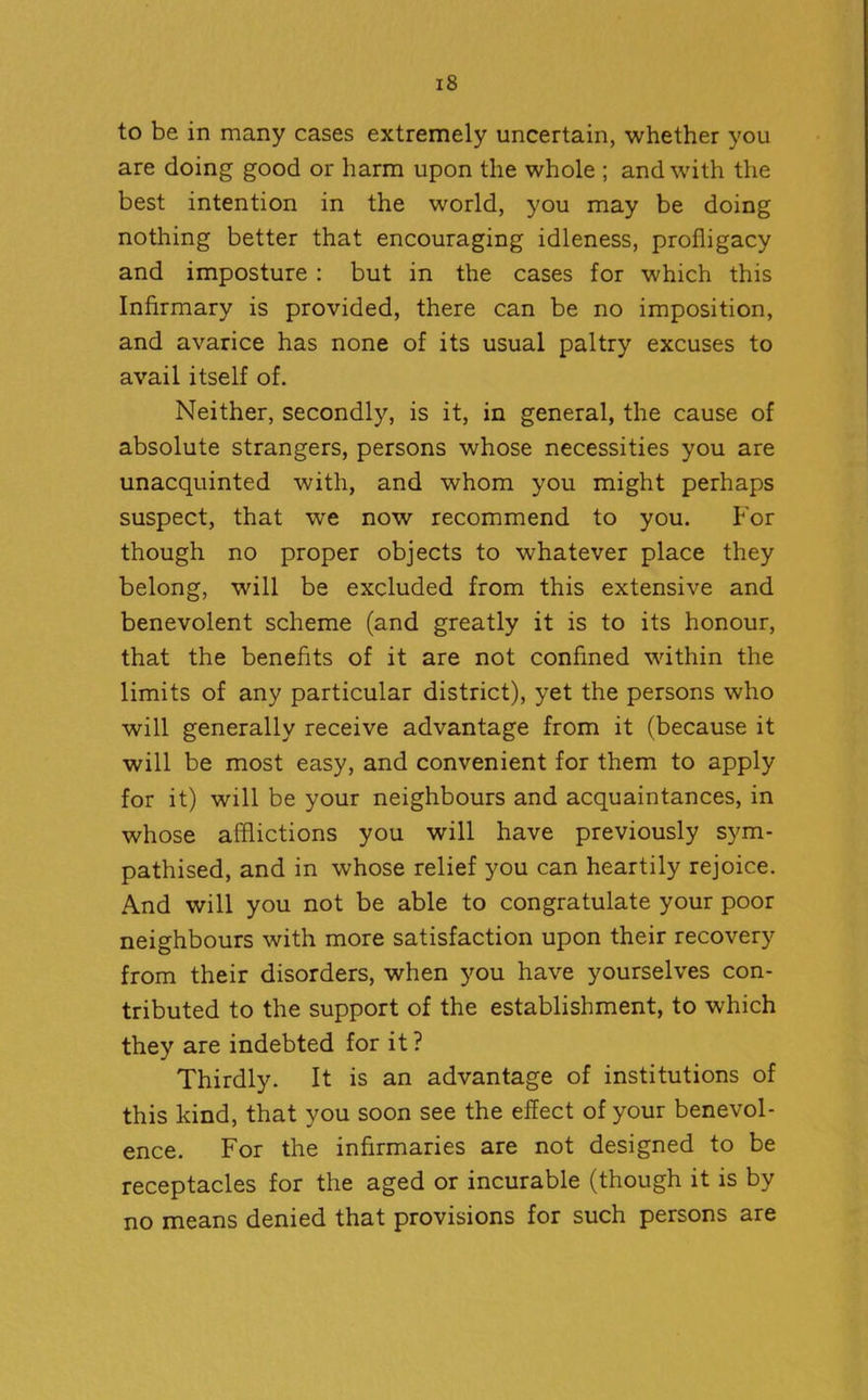 to be in many cases extremely uncertain, whether you are doing good or harm upon the whole ; and with the best intention in the world, you may be doing nothing better that encouraging idleness, profligacy and imposture : but in the cases for which this Infirmary is provided, there can be no imposition, and avarice has none of its usual paltry excuses to avail itself of. Neither, secondly, is it, in general, the cause of absolute strangers, persons whose necessities you are unacquinted with, and whom you might perhaps suspect, that we now recommend to you. For though no proper objects to whatever place they belong, will be excluded from this extensive and benevolent scheme (and greatly it is to its honour, that the benefits of it are not confined within the limits of any particular district), yet the persons who will generally receive advantage from it (because it will be most easy, and convenient for them to apply for it) will be your neighbours and acquaintances, in whose afflictions you will have previously sym- pathised, and in whose relief you can heartily rejoice. And will you not be able to congratulate your poor neighbours with more satisfaction upon their recovery from their disorders, when you have yourselves con- tributed to the support of the establishment, to which they are indebted for it? Thirdly. It is an advantage of institutions of this kind, that you soon see the effect of your benevol- ence. For the infirmaries are not designed to be receptacles for the aged or incurable (though it is by no means denied that provisions for such persons are