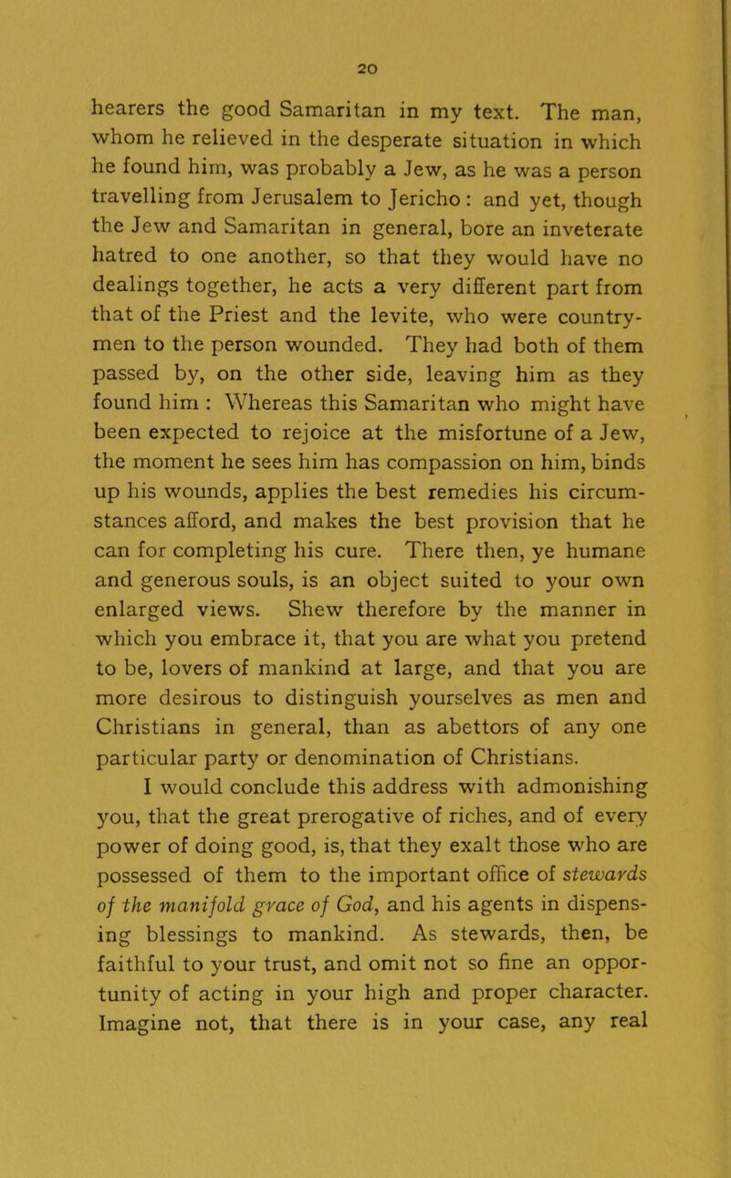 hearers the good Samaritan in my text. The man, whom he relieved in the desperate situation in which he found him, was probably a Jew, as he was a person travelling from Jerusalem to Jericho : and yet, though the Jew and Samaritan in general, bore an inveterate hatred to one another, so that they would have no dealings together, he acts a very different part from that of the Priest and the levite, who were country- men to the person wounded. They had both of them passed by, on the other side, leaving him as they found him : Whereas this Samaritan who might have been expected to rejoice at the misfortune of a Jew, the moment he sees him has compassion on him, binds up his wounds, applies the best remedies his circum- stances afford, and makes the best provision that he can for completing his cure. There then, ye humane and generous souls, is an object suited to your own enlarged views. Shew therefore by the manner in which you embrace it, that you are what you pretend to be, lovers of mankind at large, and that you are more desirous to distinguish yourselves as men and Christians in general, than as abettors of any one particular party or denomination of Christians. I would conclude this address with admonishing you, that the great prerogative of riches, and of every power of doing good, is, that they exalt those who are possessed of them to the important office of stewards of the manifold grace of God, and his agents in dispens- ing blessings to mankind. As stewards, then, be faithful to your trust, and omit not so fine an oppor- tunity of acting in your high and proper character. Imagine not, that there is in your case, any real