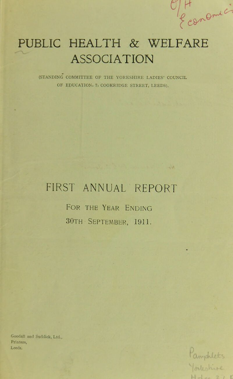 PUBLIC HEALTH & WELFARE ASSOCIATION (STANDING COMMITTEE OF THE YORKSHIRE LADIES' COUNCIL OF EDUCATION, 7, COOKRIDGE STREET, LEEDS). FIRST ANNUAL REPORT For the Year Ending 30th September, 1911. Goodall and Suddick, Ltd., Printers, Leeds.