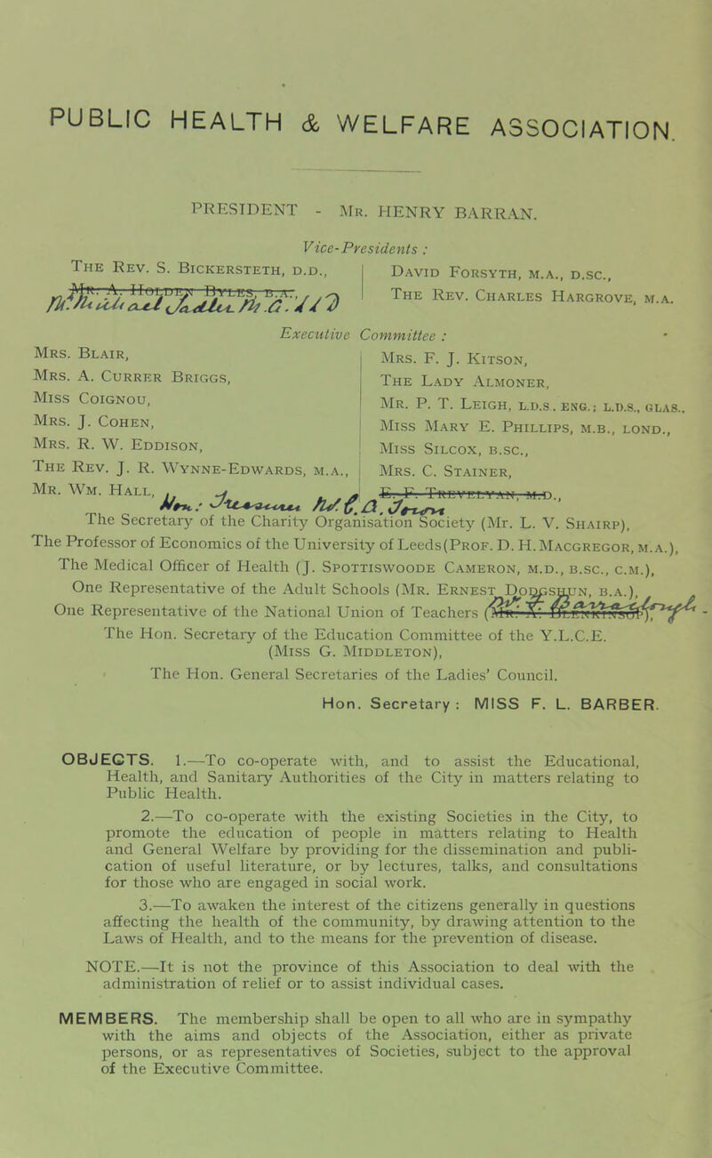 PUBLIC HEALTH & WELFARE ASSOCIATION. PRESIDENT Mr. HENRY BARRAN. Vice-Presidents : The Rev. S. Bickersteth, d.d., Executive Committee : David Forsyth, m.a., d.sc., The Rev. Charles Hargrove, m.a. Mrs. Blair, Mrs. A. Currer Briggs, Miss Coignou, Mrs. J. Cohen, Mrs. R. W. Eddison, The Rev. J. R. Wynne-Edwards, m.a., Mrs. F. J. Kitson, The Lady Almoner, Mr. P. T. Leigh, l.h.s. eng.; l.d.s., glas., Miss Mary E. Phillips, m.b., lond., Miss Silcox, b.sc., Mrs. C. Stainer, mr Wm- n.'e.n.jiJc — The Secretary of the Charity Organisation Society (Mr. L. V. Shairp), The Professor of Economics of the University of Leeds(PROF. D. H.Macgregor, m.a.), The Medical Officer of Health (J. Spottiswoode Cameron, m.d., b.sc., c.m.), One Representative of the Adult Schools (Mr. Ernest Doqgshijn, b.a.), One Representative of the National Union of Teachers (Msf- X* The Hon. Secretaiy of the Education Committee of the Y.L.C.E. (Miss G. Middleton), The Hon. General Secretaries of the Ladies’ Council. Hon. Secretary: MISS F. L. BARBER. OBJECTS. 1.—To co-operate with, and to assist the Educational, Health, and Sanitary Authorities of the City in matters relating to Public Health. 2. —To co-operate Avith the existing Societies in the City, to promote the education of people in matters relating to Health and General Welfare by providing for the dissemination and publi- cation of useful literature, or by lectures, talks, and consultations for those who are engaged in social work. 3. —To awaken the interest of the citizens generally in questions affecting the health of the community, by draiving attention to the Laws of Health, and to the means for the prevention of disease. NOTE.—It is not the province of this Association to deal AAuth the administration of relief or to assist individual cases. MEMBERS. The membership shall be open to all aaLo are in sympathy with the aims and objects of the Association, either as private persons, or as representatives of Societies, subject to the approval of the Executive Committee.