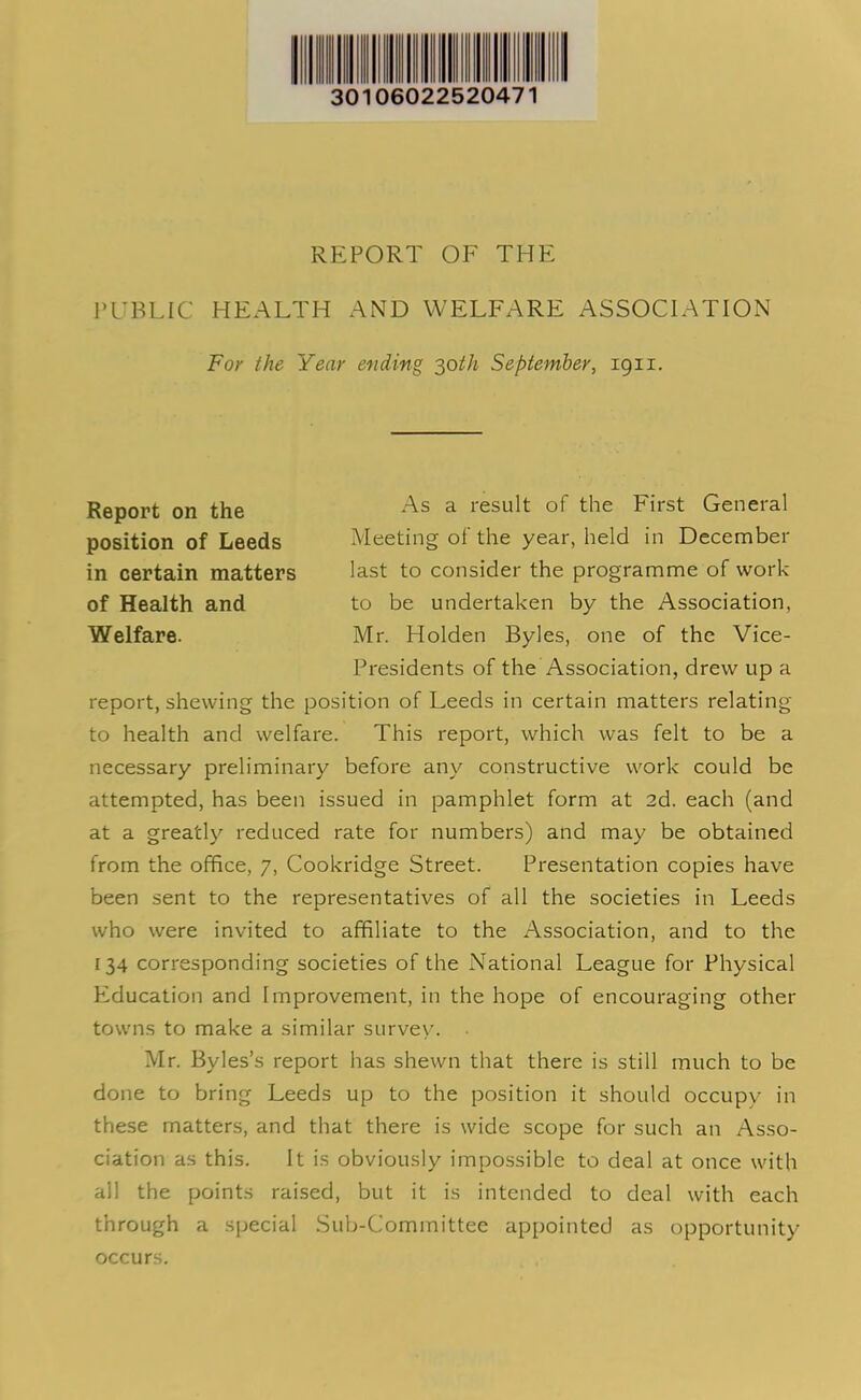 30106022520471 REPORT OF THE PUBLIC HEALTH AND WELFARE ASSOCIATION For the Year ending 30th September, 1911. in certain matters last to consider the programme of work report, shewing the position of Leeds in certain matters relating to health and welfare. This report, which was felt to be a necessary preliminary before any constructive work could be attempted, has been issued in pamphlet form at 2d. each (and at a greatly reduced rate for numbers) and may be obtained from the office, 7, Cookridge Street. Presentation copies have been sent to the representatives of all the societies in Leeds who were invited to affiliate to the Association, and to the 134 corresponding societies of the National League for Physical Education and Improvement, in the hope of encouraging other towns to make a similar survey. Mr. Byles’s report has shewn that there is still much to be done to bring Leeds up to the position it should occupy in these matters, and that there is wide scope for such an Asso- ciation as this. It is obviously impossible to deal at once with all the points raised, but it is intended to deal with each through a special Sub-Committee appointed as opportunity Report on the position of Leeds As a result of the First General Meeting of the year, held in December of Health and Welfare. to be undertaken by the Association, Mr. Holden Byles, one of the Vice- Presidents of the Association, drew up a occurs.