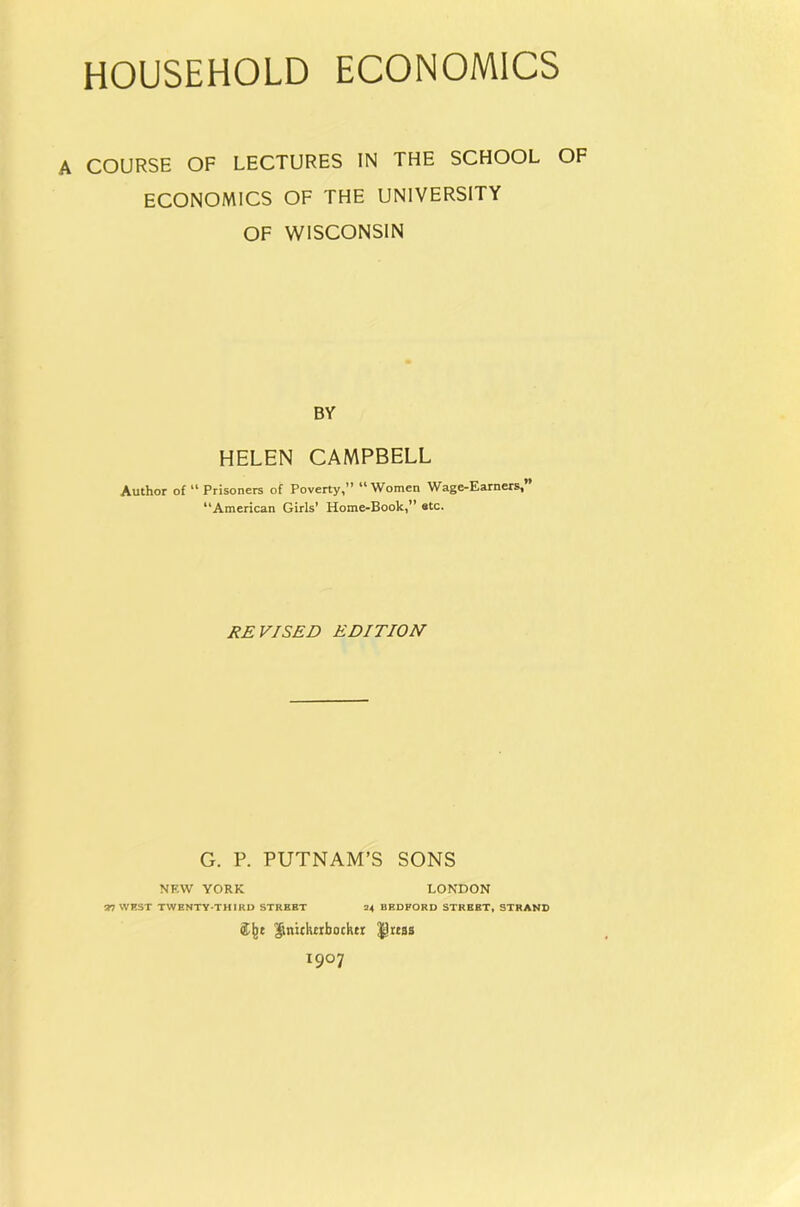 HOUSEHOLD ECONOMICS COURSE OF LECTURES IN THE SCHOOL OF ECONOMICS OF THE UNIVERSITY OF WISCONSIN BY HELEN CAMPBELL Author of “ Prisoners of Poverty,” “Women Wage-Earners,* “American Girls’ Home-Book,” etc. REVISED EDITION G. P. PUTNAM’S SONS NF.W YORK LONDON a? WKST TWENTY-THIRD STREET 34 BEDFORD STREET, STRAND ^tiicKcibochtr ^rtas 1907