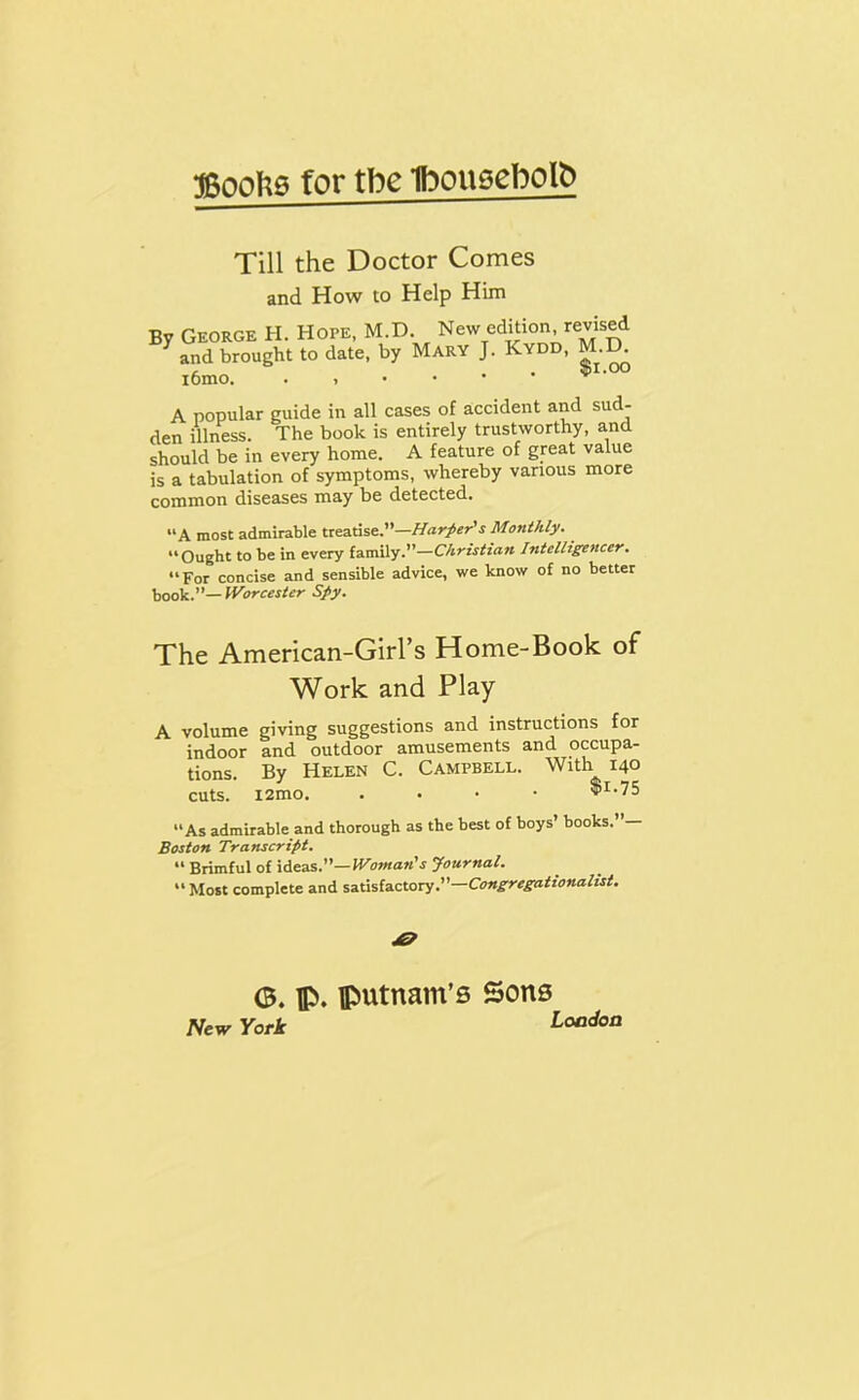 5500^0 for tbe Iboueebolb Till the Doctor Comes and How to Help Him By George H. Hope, M.D. New edition, revised ^ and brought to date, by Mary J. Kydd, i6mo. ^ A popular guide in all cases of accident and sud- den illness. The book is entirely trustworthy, and should be in every home. A feature of great value is a tabulation of symptoms, whereby various more common diseases may be detected. “A most admirable treatise.”—Monthly. “Ought to be in every family.”—Christian Intelligencer, “For concise and sensible advice, we know of no better book.”— Worcester Spy. The American-Girrs Home-Book of Work and Play A volume giving suggestions and instructions for indoor and outdoor amusements and occupa- tions. By Helen C. Campbell. With 140 cuts. ^1-75 “As admirable and thorough as the best of boys’ books.’ — Boston Transcript. “ Brimful of Woman's Journal. “ Most complete and satisfactory.”— <B. p. putnam’B Sons Htw York Loodon