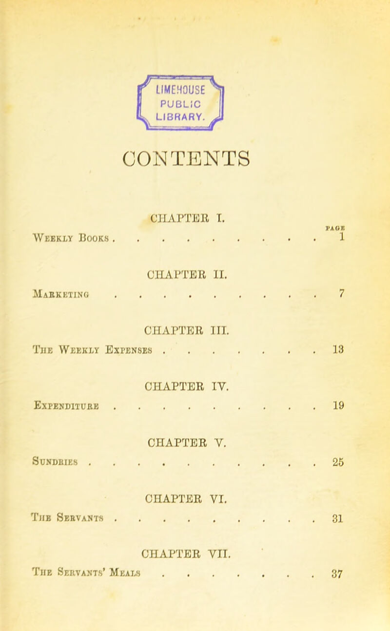 LIMEHOUSE LIBRARY. CONTENTS CHAPTER I. PAGE Weekly Books 1 CHAPTER II. Marketing 7 CHAPTER III. The Weekly Expenses 13 CHAPTER IV. Expenditure 19 SUNDRIES . CHAPTER V. 25 CHAPTER VI. The Servants 31 CHAPTER VII. The Servants’ Meals 37