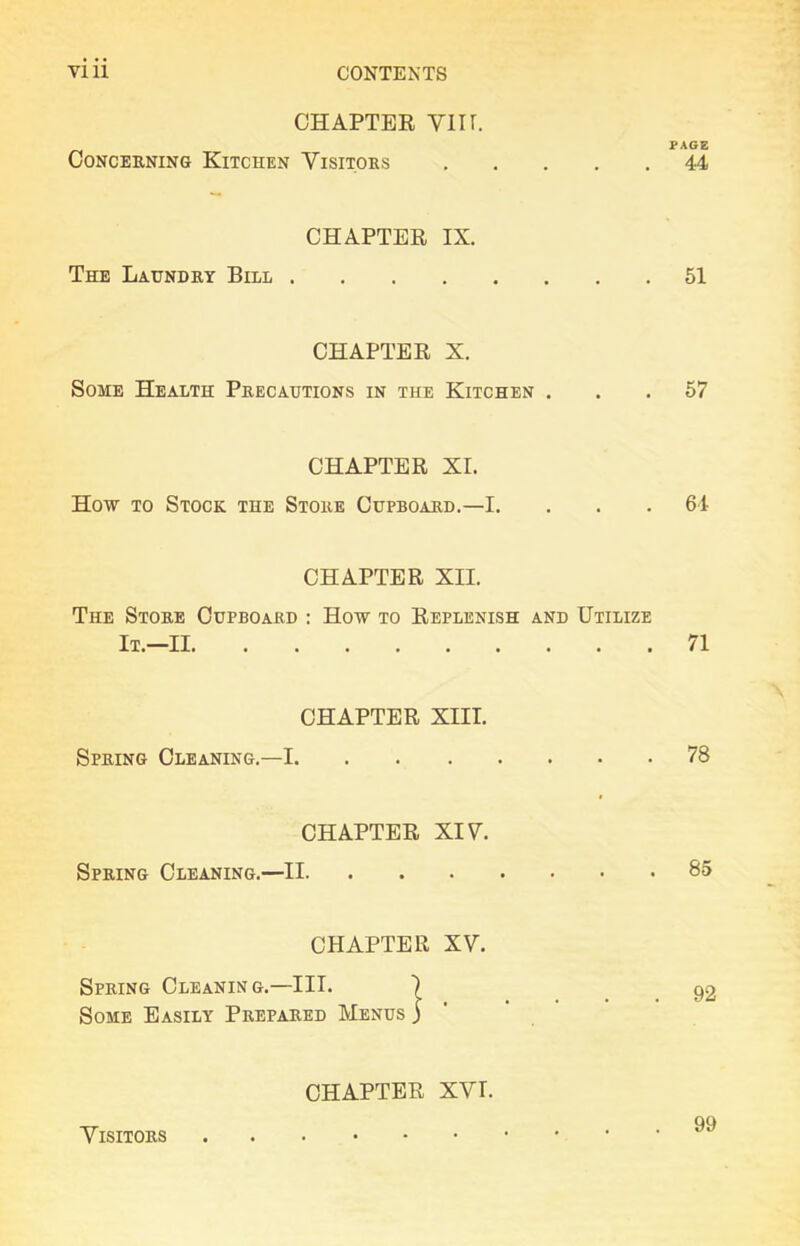 CHAPTER VIIf. PAGE CONCERNING KlTCHEN VISITORS 44 CHAPTER IX. The Laundky Bill 51 CHAPTER X. Some Health Pkecautions in the Kitchen ... 57 CHAPTER XI. How to Stock the Stoke Cupboakd.—I. . . .64 CHAPTER XII. The Stoke Cupboakd : How to Replenish and Utilize It.—II 71 CHAPTER XIII. Spring Cleaning.—1 78 CHAPTER XIV. Spring Cleaning.—II 85 CHAPTER XV. Spring Cleaning.—III. Some Easily Prepared Menus 92 CHAPTER XVI. Visitors 99