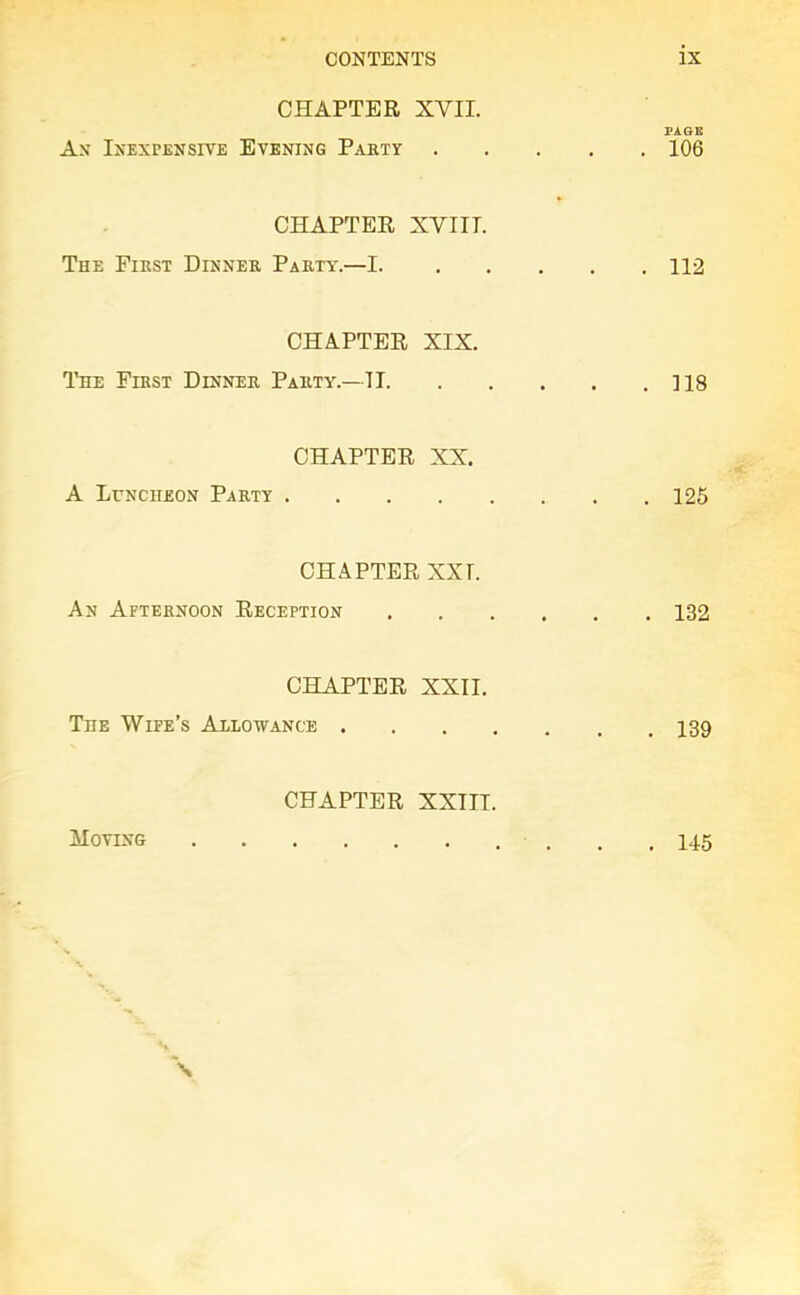 CHAPTER XVII. Ax INEXPENSIVE EVENING PARTY CHAPTER XVIIT. The First Dinner Party.—I. CHAPTER XIX. The First Dinner Party.—II. CHAPTER XX. A Luncheon Party .... CHAPTER XXI. An Afternoon Reception CHAPTER XXII. The Wife’s Allowance . CHAPTER XXIIT. PAGE . 106 . 112 . 118 . 125 . 132 . 139 Moving . 145