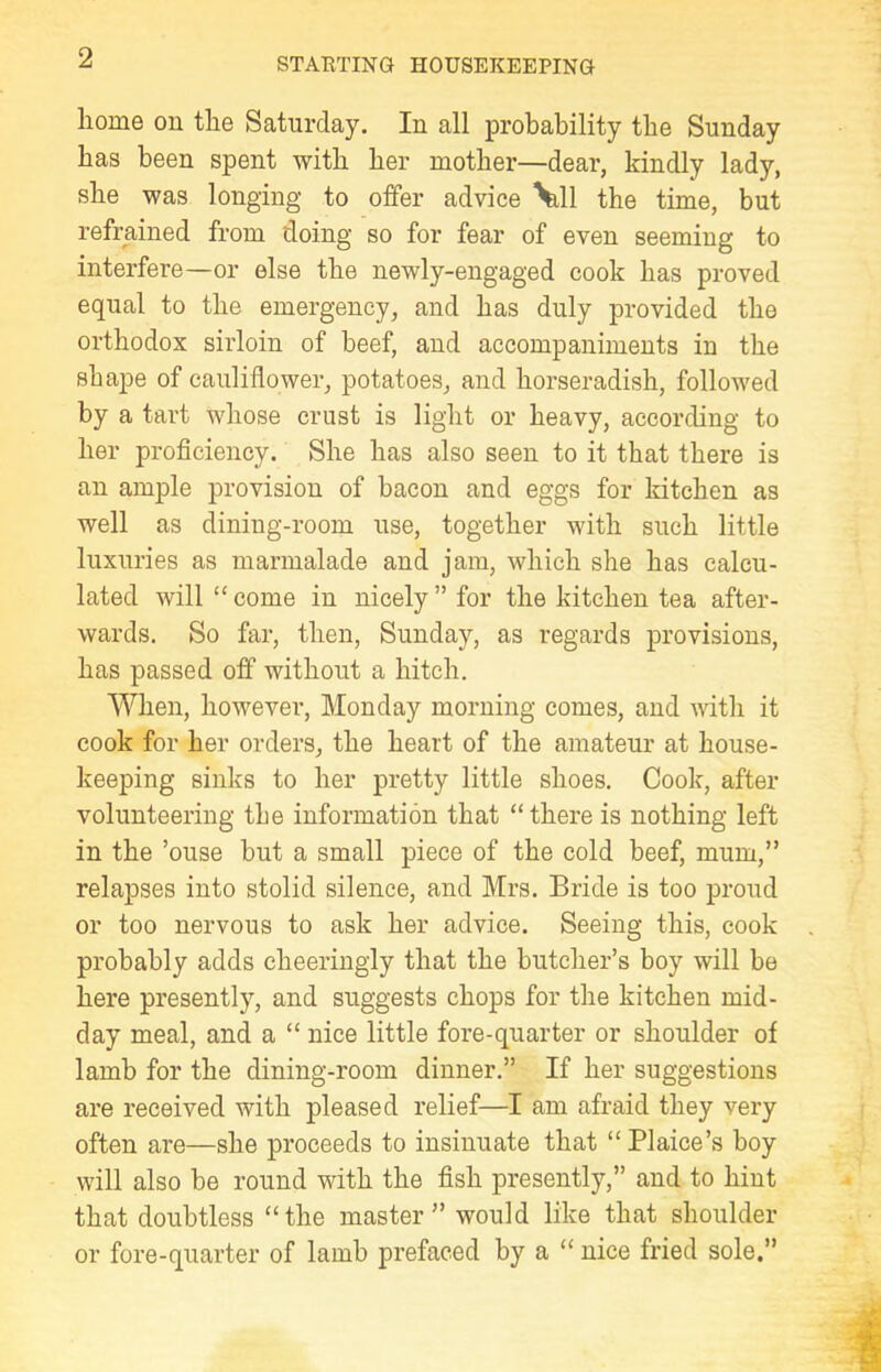 home on the Saturday. In all probability the Sunday has been spent with her mother—dear, kindly lady, she was longing to offer advice \ill the time, but refrained from doing so for fear of even seeming to interfere—or else the newly-engaged cook has proved equal to the emergency, and has duly provided the orthodox sirloin of beef, and accompaniments in the shape of cauliflower, potatoes, and horseradish, followed by a tart whose crust is light or heavy, according to her proficiency. She has also seen to it that there is an ample provision of bacon and eggs for kitchen as well as dining-room use, together with such little luxuries as marmalade and jam, which she has calcu- lated will “ come in nicely ” for the kitchen tea after- wards. So far, then, Sunday, as regards provisions, has passed off without a hitch. When, however, Monday morning comes, and with it cook for her orders, the heart of the amateur at house- keeping sinks to her pretty little shoes. Cook, after volunteering tbe information that “ there is nothing left in the ’ouse but a small piece of the cold beef, mum,” relapses into stolid silence, and Mrs. Bride is too proud or too nervous to ask her advice. Seeing this, cook probably adds cheeringly that the butcher’s boy will be here presently, and suggests chops for the kitchen mid- day meal, and a “ nice little fore-quarter or shoulder of lamb for the dining-room dinner.” If her suggestions are received with pleased relief—I am afraid they very often are—she proceeds to insinuate that “Plaice’s boy will also be round with the fish presently,” and to hint that doubtless “the master” would like that shoulder or fore-quarter of lamb prefaced by a “ nice fried sole.”