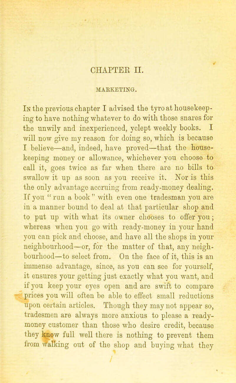 MARKETING. In the previous chapter I advised the tyro at housekeep- ing to have nothing whatever to do with those snares for the unwily and inexperienced, yclept weekly books. I will now give my reason for doing so, which is because I believe—and, indeed, have proved—that the house- keeping money or allowance, whichever you choose to call it, goes twice as far when there are no bills to swallow it up as soon as you receive it. Nor is this the only advantage accruing from ready-money dealing. If you “ run a book ” with even one tradesman you are in a manner bound to deal at that particular shop and to put up with what its owner chooses to offer you; whereas when you go with ready-money in your hand you can pick and choose, and have all the shops in your neighbourhood—or, for the matter of that, any neigh- bourhood—to select from. On the face of it, this is an immense advantage, since, as you can see for yourself, it ensures your getting just exactly what you want, and if you keep your eyes open and are swift to compare prices you will often be able to effect small reductions upon certain articles. Though they may not appear so, tradesmen are always more anxious to please a ready- money customer than those who desire credit, because they know full well there is nothing to prevent them from walking out of the shop and buying what they