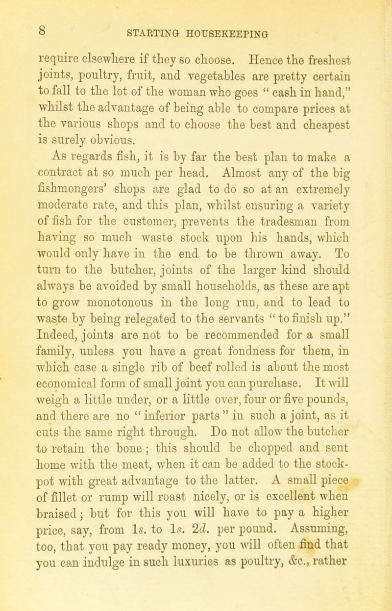 require elsewhere if they so choose. Hence the freshest joints, poultry, fruit, and vegetables are pretty certain to fall to the lot of the woman who goes “ cash in hand,” whilst the advantage of being able to compare prices at the various shops and to choose the best and cheapest is surely obvious. As regards fish, it is by far the best plan to make a contract at so much per head. Almost any of the big fishmongers’ shops are glad to do so at an extremely moderate rate, and this plan, whilst ensuring a variety of fish for the customer, prevents the tradesman from having so much wraste stock upon his hands, which would only have in the end to be thrown away. To turn to the butcher, joints of the larger kind should always be avoided by small households, as these are apt to grow monotonous in the long run, and to lead to waste by being relegated to the servants “ to finish up.” Indeed, joints are not to be recommended for a small family, unless you have a great fondness for them, in wdiich case a single rib of beef rolled is about the most economical form of small joint you can purchase. It will weigh a little under, or a little over, four or five pounds, and there are no “ inferior parts ” in such a joint, as it cuts the same right through. Do not allow the butcher to retain the bone ; this should bo chopped and sent home with the meat, when it can be added to the stock- pot with great advantage to the latter. A small piece of fillet or rump will roast nicely, or is excellent when braised; but for this you will have to pay a higher price, say, from Is. to Is. 2d. per pound. Assuming, too, that you pay ready money, you will often find that you can indulge in such luxuries as poultry, &c., rather