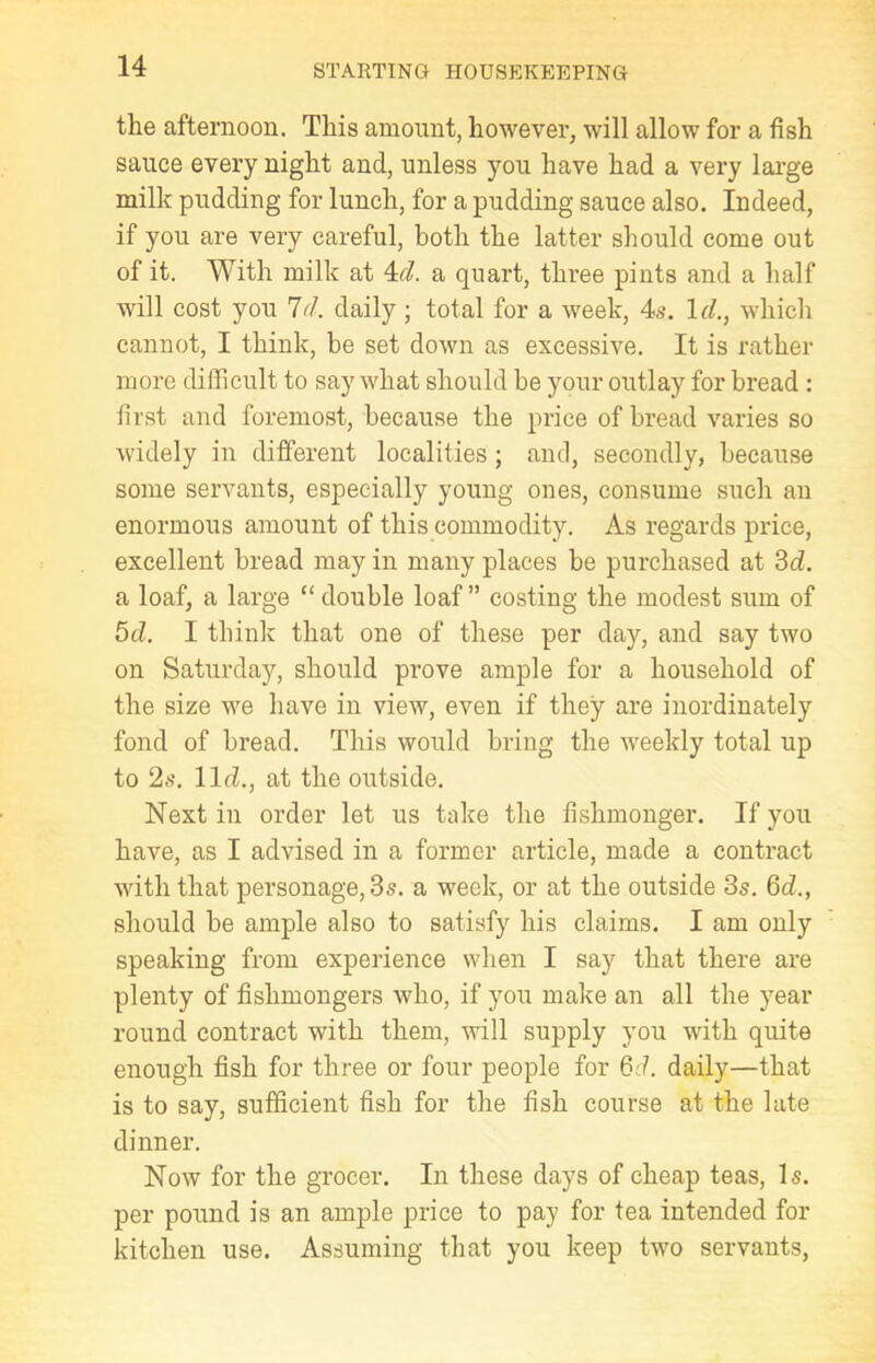 the afternoon. This amount, however, will allow for a fish sauce every night and, unless you have had a very large milk pudding for lunch, for a pudding sauce also. Indeed, if you are very careful, both the latter should come out of it. With milk at 4d. a quart, three pints and a half will cost you Id. daily ; total for a week, 4s. Id., which cannot, I think, be set down as excessive. It is rather more difficult to say what should be your outlay for bread : first and foremost, because the price of bread varies so widely in different localities ; and, secondly, because some servants, especially young ones, consume such an enormous amount of this commodity. As regards price, excellent bread may in many places be purchased at 3d. a loaf, a large “ double loaf ” costing the modest sum of 5d. I think that one of these per day, and say two on Saturday, should prove ample for a household of the size we have in view, even if they are inordinately fond of bread. This would bring the weekly total up to 2s. lid., at the outside. Next in order let us take the fishmonger. If you have, as I advised in a former article, made a contract with that personage, 3s. a week, or at the outside 3s. 6d., should be ample also to satisfy his claims. I am only speaking from experience when I say that there are plenty of fishmongers who, if you make an all the year round contract with them, will supply you with quite enough fish for three or four people for 6d. daily—that is to say, sufficient fish for the fish course at the late dinner. Now for the grocer. In these days of cheap teas, Is. per pound is an ample price to pay for tea intended for kitchen use. Assuming that you keep two servants,