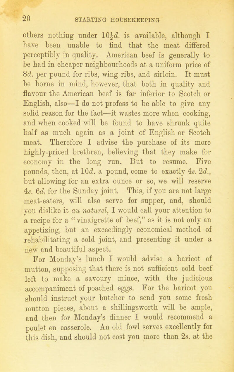others nothing under 10^d. is available, although I have been nnable to find that the meat differed perceptibly in quality. American beef is generally to be had in cheaper neighbourhoods at a uniform price of 8d. per pound for ribs, wing ribs, and sirloin. It must be borne in mind, however, that both in quality and flavour the American beef is far inferior to Scotch or English, also—I do not profess to be able to give any solid reason for the fact—it wastes more when cooking, and when cooked will be found to have shrunk quite half as much again as a joint of English or Scotch meat. Therefore I advise the purchase of its more highly-priced brethren, believing that they make for economy in the long run. But to resume. Five pounds, then, at lOd. a pound, come to exactly 4s. 2cl., but allowing for an extra ounce or so, we will reserve 4s. 6c?. for the Sunday joint. This, if you are not large meat-eaters, will also serve for supper, and, should you dislike it au naturel, I would call your attention to a recipe for a “ vinaigrette of beef,” as it is not only an appetizing, but an exceedingly economical method of rehabilitating a cold joint, and presenting it under a new and beautiful aspect. For Monday’s lunch I would advise a haricot of mutton, supposing that there is not sufficient cold beef left to make a savoury mince, with the judicious accompaniment of poached eggs. For the haricot you should instruct your butcher to send you some fresh mutton pieces, about a shillingsworth will be ample, and then for Monday’s dinner I would recommend a poulet en casserole. An old fowl serves excellently for this dish, and should not cost you more than 2s. at the