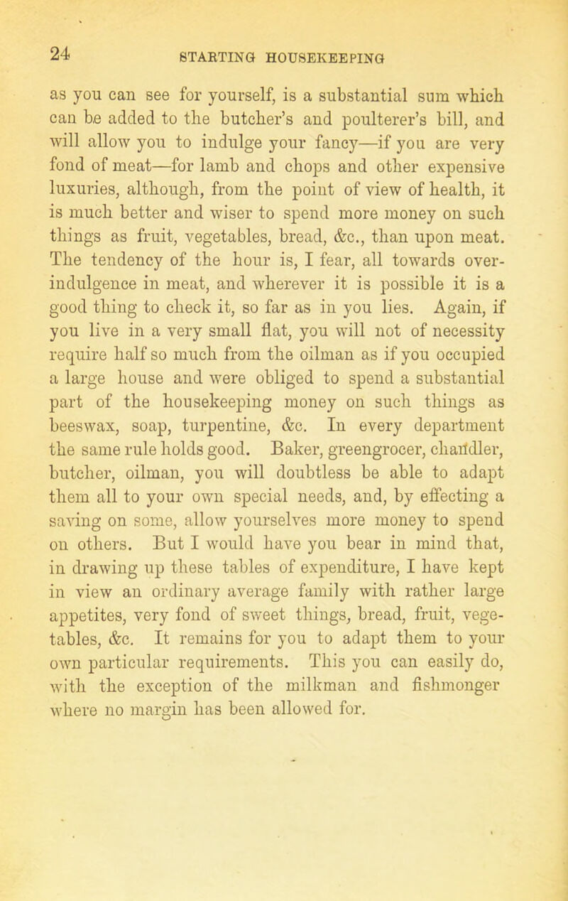 as you can see for yourself, is a substantial sum which can b.e added to the butcher’s and poulterer’s bill, and will allow you to indulge your fancy—if you are very fond of meat—for lamb and chops and other expensive luxuries, although, from the point of view of health, it is much better and wiser to spend more money on such things as fruit, vegetables, bread, &c., than upon meat. The tendency of the hour is, I fear, all towards over- indulgence in meat, and wherever it is possible it is a good thing to check it, so far as in you lies. Again, if you live in a very small flat, you will not of necessity require half so much from the oilman as if you occupied a large house and were obliged to spend a substantial part of the housekeeping money on such things as beeswax, soap, turpentine, &c. In every department the same rule holds good. Baker, greengrocer, cliaiidler, butcher, oilman, you will doubtless be able to adapt them all to your own special needs, and, by effecting a saving on some, allow yourselves more money to spend on others. But I would have you bear in mind that, in drawing up these tables of expenditure, I have kept in view an ordinary average family with rather large appetites, very fond of sweet things, bread, fruit, vege- tables, &c. It remains for you to adapt them to your own particular requirements. This you can easily do, with the exception of the milkman and fishmonger where no margin has been allowed for.