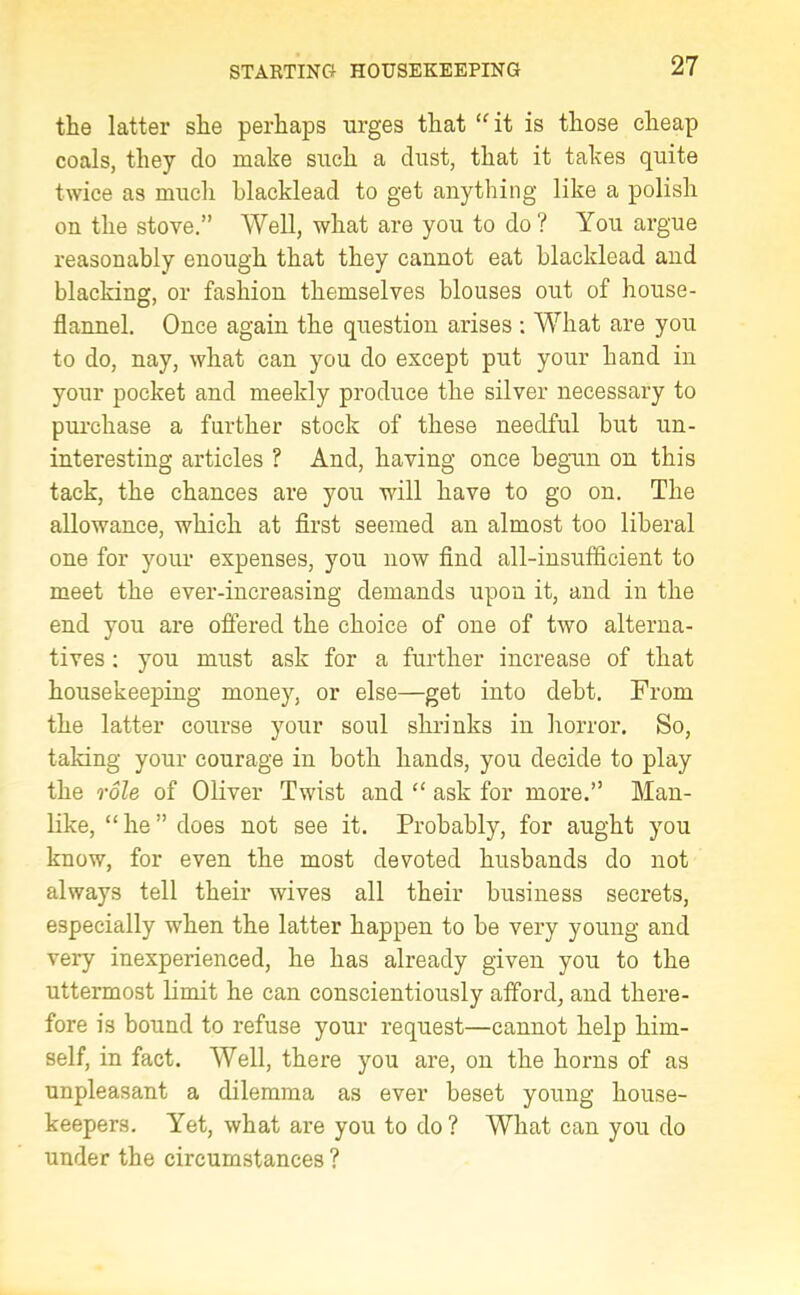 the latter she perhaps urges that “ it is those cheap coals, they do make such a dust, that it takes quite twice as much blacklead to get anything like a polish on the stove.” Well, what are you to do? You argue reasonably enough that they cannot eat blacklead and blacking, or fashion themselves blouses out of house- flannel. Once again the question arises : What are you to do, nay, what can you do except put your hand in your pocket and meekly produce the silver necessary to purchase a further stock of these needful but un- interesting articles ? And, having once begun on this tack, the chances are you will have to go on. The allowance, which at first seemed an almost too liberal one for your expenses, you now find all-insufficient to meet the ever-increasing demands upon it, and in the end you are offered the choice of one of two alterna- tives : you must ask for a further increase of that housekeeping money, or else—get into debt. From the latter course your soul shrinks in horror. So, taking your courage in both hands, you decide to play the role of Oliver Twist and “ ask for more.” Man- like, “he” does not see it. Probably, for aught you know, for even the most devoted husbands do not always tell their wives all their business secrets, especially when the latter happen to be very young and very inexperienced, he has already given you to the uttermost limit he can conscientiously afford, and there- fore is bound to refuse your request—cannot help him- self, in fact. Well, there you are, on the horns of as unpleasant a dilemma as ever beset young house- keepers. Yet, what are you to do ? What can you do under the circumstances ?