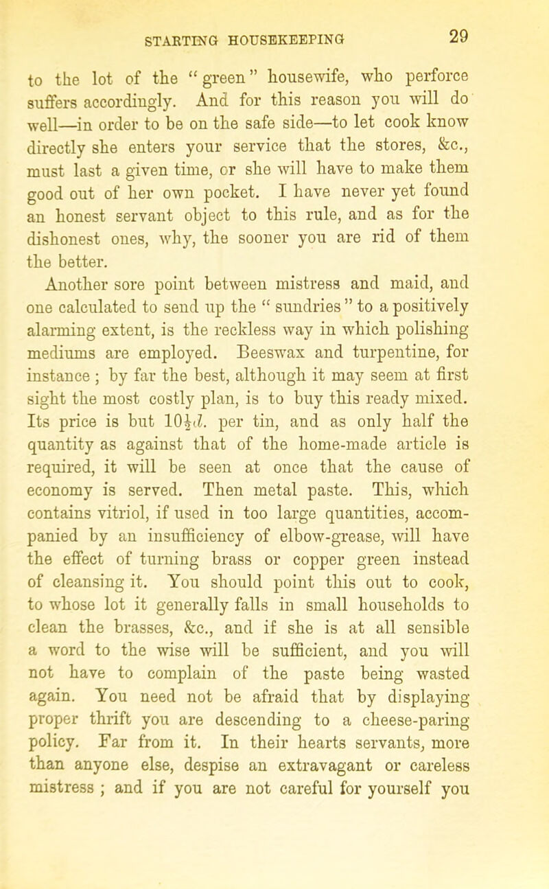 to the lot of the “ green ” housewife, wlio perforce suffers accordiugly. And for this reason you will do well—in order to be on the safe side—to let cook know directly she enters your service that the stores, &c., must last a given time, or she will have to make them good out of her own pocket. I have never yet found an honest servant object to this rule, and as for the dishonest ones, why, the sooner you are rid of them the better. Another sore point between mistress and maid, and one calculated to send up the <£ sundries ” to a positively alarming extent, is the reckless way in which polishing mediums are employed. Beeswax and turpentine, for instance ; by far the best, although it may seem at first sight the most costly plan, is to buy this ready mixed. Its price is but 10^d. per tin, and as only half the quantity as against that of the home-made article is required, it will be seen at once that the cause of economy is served. Then metal paste. This, which contains vitriol, if used in too large quantities, accom- panied by an insufficiency of elbow-grease, will have the effect of turning brass or copper green instead of cleansing it. You should point this out to cook, to whose lot it generally falls in small households to clean the brasses, &c., and if she is at all sensible a word to the wise will be sufficient, and you will not have to complain of the paste being wasted again. You need not be afraid that by displaying proper thrift you are descending to a cheese-paring policy. Far from it. In their hearts servants, more than anyone else, despise an extravagant or careless mistress ; and if you are not careful for yourself you