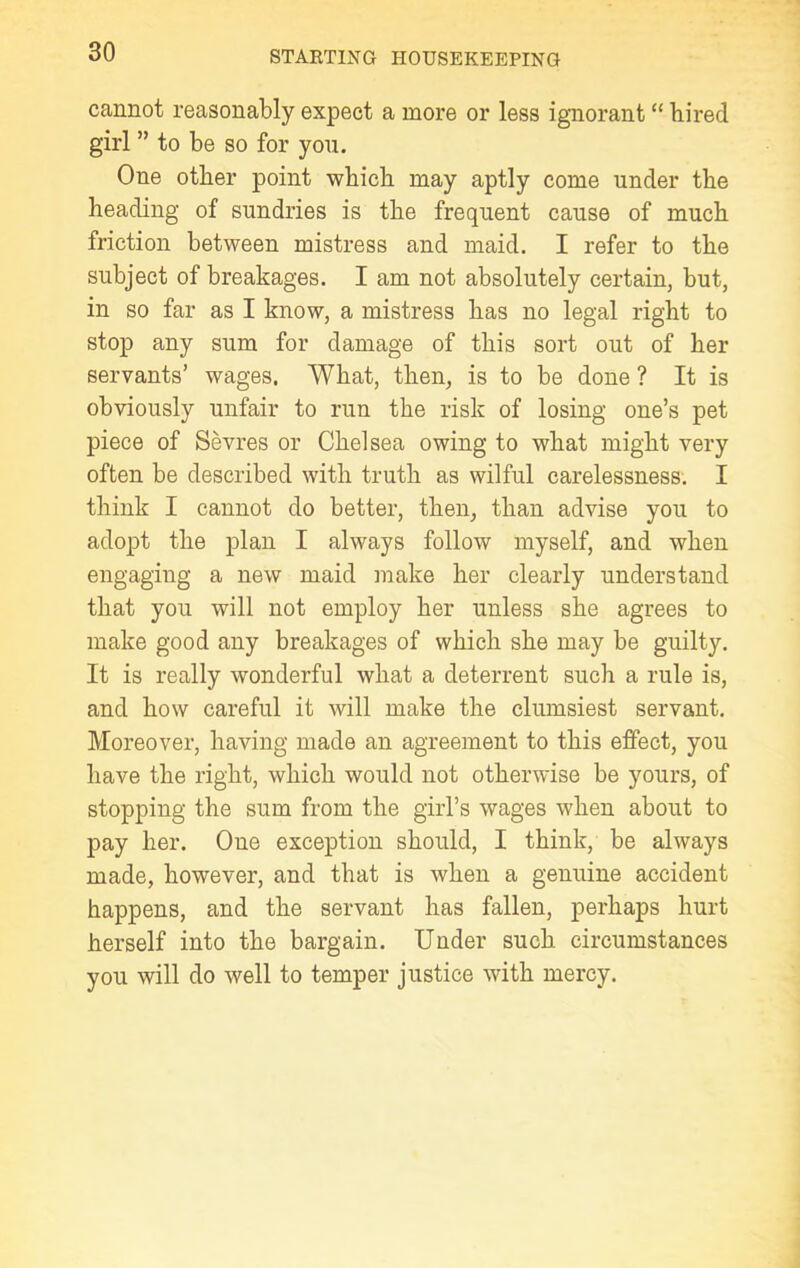 cannot reasonably expect a more or less ignorant “ hired girl ” to be so for you. One other point which may aptly come under the heading of sundries is the frequent cause of much friction between mistress and maid. I refer to the subject of breakages. I am not absolutely certain, but, in so far as I know, a mistress has no legal right to stop any sum for damage of this sort out of her servants’ wages. What, then, is to be done ? It is obviously unfair to run the risk of losing one’s pet piece of Sevres or Chelsea owing to what might very often be described with truth as wilful carelessness. I think I cannot do better, then, than advise you to adopt the plan I always follow myself, and when engaging a new maid make her clearly understand that you will not employ her unless she agrees to make good any breakages of which she may be guilty. It is really wonderful what a deterrent such a rule is, and how careful it will make the clumsiest servant. Moreover, having made an agreement to this effect, you have the right, which would not otherwise be yours, of stopping the sum from the girl’s wages when about to pay her. One exception should, I think, be always made, however, and that is when a genuine accident happens, and the servant has fallen, perhaps hurt herself into the bargain. Under such circumstances you will do well to temper justice with mercy.