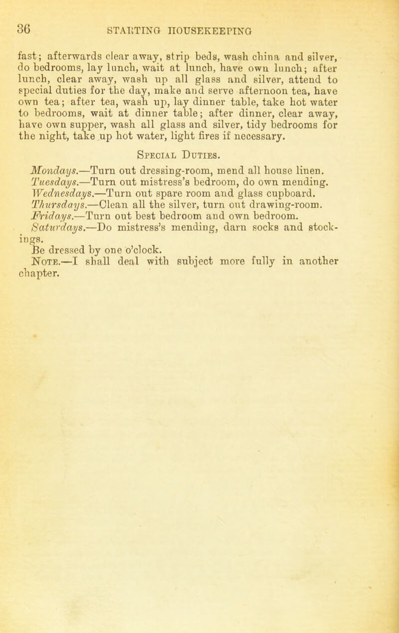 fast; afterwards clear away, strip beds, wash china and silver, do bedrooms, lay lunch, wait at lunch, have own lunch; after lunch, clear away, wash up all glass and silver, attend to special duties for the day, make and serve afternoon tea, have own tea; after tea, wash up, lay dinner table, take hot water to bedrooms, wait at dinner table; after dinner, clear away, have own supper, wash all glass and silver, tidy bedrooms for the night, take up hot water, light fires if necessary. Special Duties. Mondays.—Turn out dressing-room, mend all house linen. Tuesdays.—Turn out mistress’s bedroom, do own mending. Wednesdays.—Turn out spare room and glass cupboard. Thursdays.—Clean all the silver, turn out drawing-room. Fridays.—Turn out best bedroom and own bedroom. Saturdays.—Do mistress’s mending, darn socks and stock- ings. Be dressed by one o’clock. Note.—I shall deal with subject more fully in another chapter.