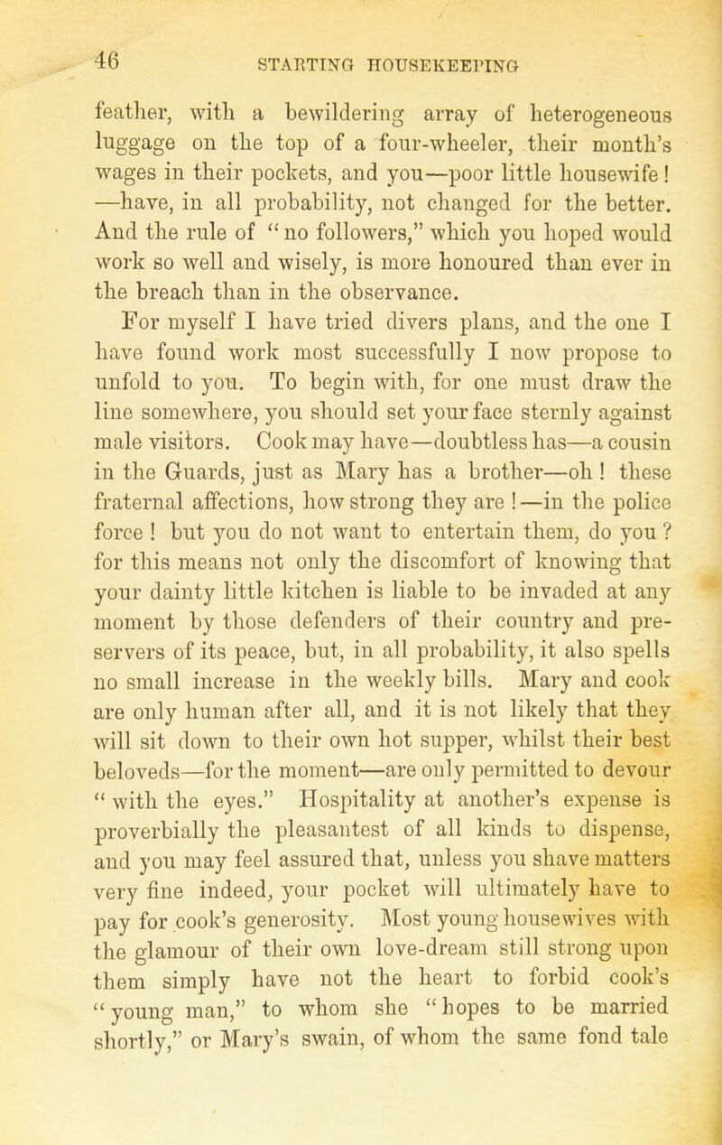 feather, with a bewildering array of heterogeneous luggage on the top of a four-wheeler, their month’s wages in their pockets, and you—poor little housewife ! —have, in all probability, not changed for the better. And the rule of “ no followers,” which you hoped would work so well and wisely, is more honoured than ever in the breach than in the observance. For myself I have tried divers plans, and the one I have found work most successfully I now propose to unfold to you. To begin with, for one must draw the line somewhere, you should set your face sternly against male visitors. Cook may have—doubtless has—a cousin in the Guards, just as Mary has a brother—oh ! these fraternal affections, how strong they are !—in the police force ! but you do not want to entertain them, do you ? for this means not only the discomfort of knowing that your dainty little kitchen is liable to be invaded at any moment by those defenders of their country and pre- servers of its peace, but, in all probability, it also spells no small increase in the weekly bills. Mary and cook are only human after all, and it is not likely that they will sit down to their own hot supper, whilst their best beloveds—for the moment—are only permitted to devour “ with the eyes.” Hospitality at another’s expense is proverbially the pleasantest of all kinds to dispense, and you may feel assured that, unless you shave matters very fine indeed, your pocket will ultimately have to pay for cook’s generosity. Most young housewives with the glamour of their own love-dream still strong upon them simply have not the heart to forbid cook’s “young man,” to whom she “hopes to be married shortly,” or Mary’s swain, of whom the same fond tale